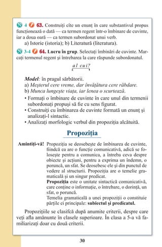 30
4 63. Construiţi cîte un enunţ în care substantivul propus
funcţionează o dată — ca termen regent într-o îmbinare de cuvinte,
iar a doua oară — ca termen subordonat unui verb.
a) Istorie (istoria); b) Literatură (literatura).
3-4 64. Lucru în grup. Selectaţi îmbinări de cuvinte. Mar-
caţi termenul regent şi întrebarea la care răspunde subordonatul.
a l cu i?
Model: în pragul sărbătorii.
a) Meşterul cere vreme, dar învăţătura cere răbdare.
b) Munca lungeşte viaţa, iar lenea o scurtează.
• Formaţi o îmbinare de cuvinte în care unul din termenii
subordonaţi propuşi să fie cu sens figurat.
• Construiţi cu îmbinarea de cuvinte formată un enunţ şi
analizaţi-l sintactic.
• Analizaţi morfologic verbul din propoziţia alcătuită.
Propoziţia
Amintiţi-vă! Propoziţia se deosebeşte de îmbinarea de cuvinte,
fiindcă ea are o funcţie comunicativă, adică se fo-
loseşte pentru a comunica, a întreba ceva despre
obiecte şi acţiuni, pentru a exprima un îndemn, o
poruncă, un sfat. Se deosebesc ele şi din punctul de
vedere al structurii. Propoziţia are o temelie gra-
maticală şi un singur predicat.
Propoziţia este o unitate sintactică comunicativă,
care conţine o informaţie, o întrebare, o dorinţă, un
sfat, o poruncă.
Temelia gramaticală a unei propoziţii o constituie
părţile ei principale: subiectul şi predicatul.
Propoziţiile se clasifcă după anumite criterii, despre care
veţi afla amănunte în clasele superioare. În clasa a 5-a vă fa-
miliarizaţi doar cu două criterii.
Право для безоплатного розміщення підручника в мережі Інтернет має
Міністерство освіти і науки України http://mon.gov.ua/ та Інститут модернізації змісту освіти https://imzo.gov.ua
 