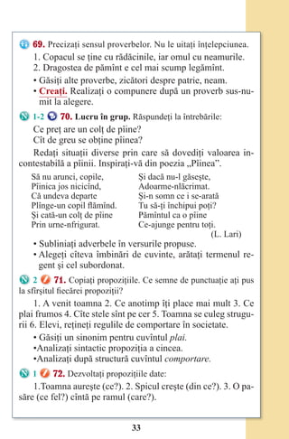 33
69. Precizaţi sensul proverbelor. Nu le uitaţi înţelepciunea.
1. Copacul se ţine cu rădăcinile, iar omul cu neamurile.
2. Dragostea de pămînt e cel mai scump legămînt.
• Găsiţi alte proverbe, zicători despre patrie, neam.
• Creaţi. Realizaţi o compunere după un proverb sus-nu-
mit la alegere.
1-2 70. Lucru în grup. Răspundeţi la întrebările:
Ce preţ are un colţ de pîine?
Cît de greu se obţine pîinea?
Redaţi situaţii diverse prin care să dovediţi valoarea in-
contestabilă a pîinii. Inspiraţi-vă din poezia „Pîinea”.
Să nu arunci, copile,
Pîinica jos nicicînd,
Că undeva departe
Plînge-un copil flămînd.
Şi cată-un colţ de pîine
Prin urne-nfrigurat.
Şi dacă nu-l găseşte,
Adoarme-nlăcrimat.
Şi-n somn ce i se-arată
Tu să-ţi închipui poţi?
Pămîntul ca o pîine
Ce-ajunge pentru toţi.
(L. Lari)
• Subliniaţi adverbele în versurile propuse.
• Alegeţi cîteva îmbinări de cuvinte, arătaţi termenul re-
gent şi cel subordonat.
2 71. Copiaţi propoziţiile. Ce semne de punctuaţie aţi pus
la sfîrşitul fiecărei propoziţii?
1. A venit toamna 2. Ce anotimp îţi place mai mult 3. Ce
plai frumos 4. Cîte stele sînt pe cer 5. Toamna se culeg strugu-
rii 6. Elevi, reţineţi regulile de comportare în societate.
• Găsiţi un sinonim pentru cuvîntul plai.
•Analizaţi sintactic propoziţia a cincea.
•Analizaţi după structură cuvîntul comportare.
1 72. Dezvoltaţi propoziţiile date:
1.Toamna aureşte (ce?). 2. Spicul creşte (din ce?). 3. O pa-
săre (ce fel?) cîntă pe ramul (care?).
Право для безоплатного розміщення підручника в мережі Інтернет має
Міністерство освіти і науки України http://mon.gov.ua/ та Інститут модернізації змісту освіти https://imzo.gov.ua
 