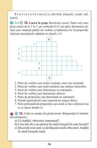 34
P e n t r u i n f o r m a ţ i e: din bob, frunzele, verde, mă-
iastră.
3-4 73. Lucru în grup. Rezolvaţi careul. Dacă veţi com-
pleta corect de la 1 la 7, pe verticala G-A veţi ghici denumirea şti-
inţei care studiază părţile de vorbire şi îmbinarea lor în propoziţii.
Aplicaţi cunoştinţele căpătate în clasele 1-4.
G
1
2
3
4
5
6
7
A
1. Parte de vorbire care arată o acţiune, stare sau existenţă.
2. Parte de vorbire care arată numărul sau ordinea obiectelor.
3. Parte de vorbire care înlocuieşte un substantiv.
4. Parte de vorbire care denumeşte obiecte.
5. Parte de propoziţie care determină un substantiv.
6. Număr (gramatical) care exprimă un singur obiect.
7. Parte principală de propoziţie care arată ce face subiectul sau
ce se spune despre el.
74. Citiţi cu atenţie (în gînd) textul. Răspundeţi la întrebă-
rile următoare:
a) Ce tradiţii, obiceiuri cunoaşteţi?
b) Care din ele s-au păstrat în satul (oraşul) în care locuiţi?
c) Descrieţi oral cum se desfăşoară unele obiceiuri, tradiţii
în satul (oraşul) natal.
Право для безоплатного розміщення підручника в мережі Інтернет має
Міністерство освіти і науки України http://mon.gov.ua/ та Інститут модернізації змісту освіти https://imzo.gov.ua
 