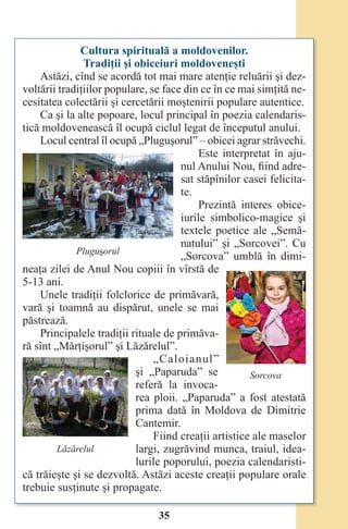 35
Cultura spirituală a moldovenilor.
Tradiţii şi obiceiuri moldoveneşti
Astăzi, cînd se acordă tot mai mare atenţie reluării şi dez-
voltării tradiţiilor populare, se face din ce în ce mai simţită ne-
cesitatea colectării şi cercetării moştenirii populare autentice.
Ca şi la alte popoare, locul principal în poezia calendaris-
tică moldovenească îl ocupă ciclul legat de începutul anului.
Locul central îl ocupă „Pluguşorul” – obicei agrar străvechi.
Este interpretat în aju-
nul Anului Nou, fiind adre-
sat stăpînilor casei felicita-
te.
Prezintă interes obice-
iurile simbolico-magice şi
textele poetice ale „Semă-
natului” şi „Sorcovei”. Cu
„Sorcova” umblă în dimi-
neaţa zilei de Anul Nou copiii în vîrstă de
5-13 ani.
Unele tradiţii folclorice de primăvară,
vară şi toamnă au dispărut, unele se mai
păstrează.
Principalele tradiţii rituale de primăva-
ră sînt „Mărţişorul” şi Lăzărelul”.
„Caloianul”
şi „Paparuda” se
referă la invoca-
rea ploii. „Paparuda” a fost atestată
prima dată în Moldova de Dimitrie
Cantemir.
Fiind creaţii artistice ale maselor
largi, zugrăvind munca, traiul, idea-
lurile poporului, poezia calendaristi-
că trăieşte şi se dezvoltă. Astăzi aceste creaţii populare orale
trebuie susţinute şi propagate.
Pluguşorul
Sorcova
Lăzărelul
Право для безоплатного розміщення підручника в мережі Інтернет має
Міністерство освіти і науки України http://mon.gov.ua/ та Інститут модернізації змісту освіти https://imzo.gov.ua
 
