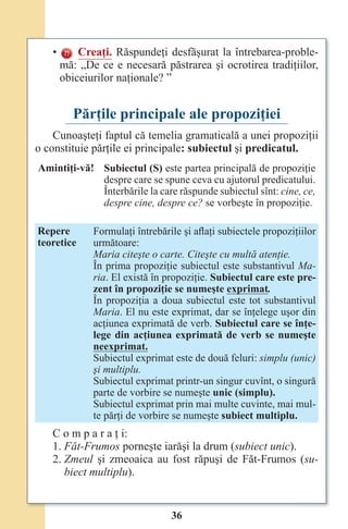 36
• Creaţi. Răspundeţi desfăşurat la întrebarea-proble-
mă: „De ce e necesară păstrarea şi ocrotirea tradiţiilor,
obiceiurilor naţionale? ”
Părţile principale ale propoziţiei
Cunoaşteţi faptul că temelia gramaticală a unei propoziţii
o constituie părţile ei principale: subiectul şi predicatul.
Amintiţi-vă! Subiectul (S) este partea principală de propoziţie
despre care se spune ceva cu ajutorul predicatului.
Înterbările la care răspunde subiectul sînt: cine, ce,
despre cine, despre ce? se vorbeşte în propoziţie.
Repere
teoretice
Formulaţi întrebările şi aflaţi subiectele propoziţiilor
următoare:
Maria citeşte o carte. Citeşte cu multă atenţie.
În prima propoziţie subiectul este substantivul Ma-
ria. El există în propoziţie. Subiectul care este pre-
zent în propoziţie se numeşte exprimat.
În propoziţia a doua subiectul este tot substantivul
Maria. El nu este exprimat, dar se înţelege uşor din
acţiunea exprimată de verb. Subiectul care se înţe-
lege din acţiunea exprimată de verb se numeşte
neexprimat.
Subiectul exprimat este de două feluri: simplu (unic)
şi multiplu.
Subiectul exprimat printr-un singur cuvînt, o singură
parte de vorbire se numeşte unic (simplu).
Subiectul exprimat prin mai multe cuvinte, mai mul-
te părţi de vorbire se numeşte subiect multiplu.
C o m p a r a ţ i:
1. Făt-Frumos porneşte iarăşi la drum (subiect unic).
2. Zmeul şi zmeoaica au fost răpuşi de Făt-Frumos (su-
biect multiplu).
Право для безоплатного розміщення підручника в мережі Інтернет має
Міністерство освіти і науки України http://mon.gov.ua/ та Інститут модернізації змісту освіти https://imzo.gov.ua
 