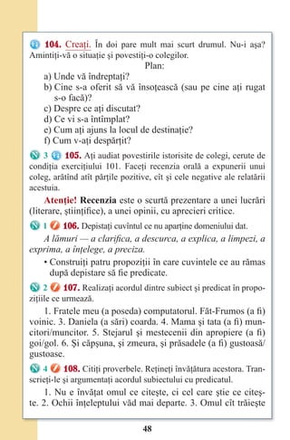 48
104. Creaţi. În doi pare mult mai scurt drumul. Nu-i aşa?
Amintiţi-vă o situaţie şi povestiţi-o colegilor.
Plan:
a) Unde vă îndreptaţi?
b) Cine s-a oferit să vă însoţească (sau pe cine aţi rugat
s-o facă)?
c) Despre ce aţi discutat?
d) Ce vi s-a întîmplat?
e) Cum aţi ajuns la locul de destinaţie?
f) Cum v-aţi despărţit?
3 105. Aţi audiat povestirile istorisite de colegi, cerute de
condiţia exerciţiului 101. Faceţi recenzia orală a expunerii unui
coleg, arătînd atît părţile pozitive, cît şi cele negative ale relatării
acestuia.
Atenţie! Recenzia este o scurtă prezentare a unei lucrări
(literare, ştiinţifice), a unei opinii, cu aprecieri critice.
1 106. Depistaţi cuvîntul ce nu aparţine domeniului dat.
A lămuri — a clarifica, a descurca, a explica, a limpezi, a
exprima, a înţelege, a preciza.
• Construiţi patru propoziţii în care cuvintele ce au rămas
după depistare să fie predicate.
2 107. Realizaţi acordul dintre subiect şi predicat în propo-
ziţiile ce urmează.
1. Fratele meu (a poseda) computatorul. Făt-Frumos (a fi)
voinic. 3. Daniela (a sări) coarda. 4. Mama şi tata (a fi) mun-
citori/muncitor. 5. Stejarul şi mestecenii din apropiere (a fi)
goi/gol. 6. Şi căpşuna, şi zmeura, şi prăsadele (a fi) gustoasă/
gustoase.
4 108. Citiţi proverbele. Reţineţi învăţătura acestora. Tran-
scrieţi-le şi argumentaţi acordul subiectului cu predicatul.
1. Nu e învăţat omul ce citeşte, ci cel care ştie ce citeş-
te. 2. Ochii înţeleptului văd mai departe. 3. Omul cît trăieşte
Право для безоплатного розміщення підручника в мережі Інтернет має
Міністерство освіти і науки України http://mon.gov.ua/ та Інститут модернізації змісту освіти https://imzo.gov.ua
 
