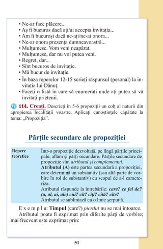 51
• Ne-ar face plăcere...
• Aş fi bucuros dacă aţi/ai accepta invitaţia...
• Am fi bucuroşi dacă ne-aţi/ne-ai onora...
• Ne-ar onora prezenţa dumneavoastră...
• Mulţumesc. Vom veni neapărat.
• Mulţumesc, dar nu voi putea veni.
• Regret, dar...
• Sînt bucuros de invitaţie.
• Mă bucur de invitaţie.
• În baza reperelor 12-15 scrieţi răspunsul (pesonal) la in-
vitaţia lui Dănuţ.
• Faceţi o listă în care să enumeraţi unde aţi putea să vă
invitaţi prietenii.
114. Creaţi. Descrieţi în 5-6 propoziţii un colţ al naturii din
apropierea localităţii voastre. Aplicaţi cunoştinţele căpătate la
tema: „Propoziţia”.
Părţile secundare ale propoziţiei
Repere
teoretice
Într-o propoziţie dezvoltată, pe lîngă părţile princi-
pale, aflăm şi părţi secundare. Părţile secundare de
propoziţie sînt atributul şi complementul.
Atributul (A) este partea secundară a propoziţiei,
care determină un substantiv (sau altă parte de vor-
bire în rol de substantiv) cu scopul de a-l caracte-
riza.
Atributul răspunde la întrebările: care? ce fel de?
(a, al, ai, ale) cui? cît? cîţi? cîtă? cîte?
Atributul se subliniază cu o linie şerpuită.
E x e m p l u: Timpul (care?) pierdut nu se mai întoarce.
Atributul poate fi exprimat prin diferite părţi de vorbire;
mai frecvent este exprimat prin:
Право для безоплатного розміщення підручника в мережі Інтернет має
Міністерство освіти і науки України http://mon.gov.ua/ та Інститут модернізації змісту освіти https://imzo.gov.ua
 