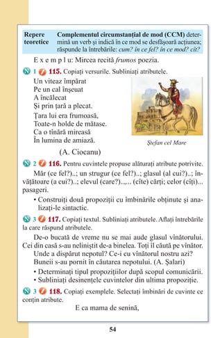 54
Repere
teoretice
Complementul circumstanţial de mod (CCM) deter-
mină un verb şi indică în ce mod se desfăşoară acţiunea;
răspunde la întrebările: cum? în ce fel? în ce mod? cît?
E x e m p l u: Mircea recită frumos poezia.
1 115. Copiaţi versurile. Subliniaţi atributele.
Un viteaz împărat
Pe un cal înşeuat
A încălecat
Şi prin ţară a plecat.
Ţara lui era frumoasă,
Toate-n holde de mătase.
Ca o tînără mireasă
În lumina de amiază.
(A. Ciocanu)
2 116. Pentru cuvintele propuse alăturaţi atribute potrivite.
Măr (ce fel?)..; un strugur (ce fel?)..; glasul (al cui?)..; în-
văţătoare (a cui?)..; elevul (care?)..,... (cîte) cărţi; celor (cîţi)...
pasageri.
• Construiţi două propoziţii cu îmbinările obţinute şi ana-
lizaţi-le sintactic.
3 117. Copiaţi textul. Subliniaţi atributele. Aflaţi întrebările
la care răspund atributele.
De-o bucată de vreme nu se mai aude glasul vînătorului.
Cei din casă s-au neliniştit de-a binelea. Toţi îl căută pe vînător.
Unde a dispărut nepotul? Ce-i cu vînătorul nostru azi?
Buneii s-au pornit în căutarea nepotului. (A. Şalari)
• Determinaţi tipul propoziţiilor după scopul comunicării.
• Subliniaţi desinenţele cuvintelor din ultima propoziţie.
3 118. Copiaţi exemplele. Selectaţi îmbinări de cuvinte ce
conţin atribute.
E ca mama de senină,
Ştefan cel Mare
Право для безоплатного розміщення підручника в мережі Інтернет має
Міністерство освіти і науки України http://mon.gov.ua/ та Інститут модернізації змісту освіти https://imzo.gov.ua
 