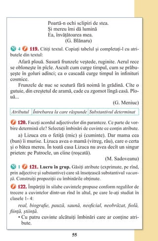 55
Poartă-n ochi sclipiri de stea.
Şi mereu îmi dă lumină
Ea, învăţătoarea mea.
(G. Blănaru)
4 119. Citiţi textul. Copiaţi tabelul şi completaţi-l cu atri-
butele din textul:
Afară plouă. Susură frunzele veştede, ruginite. Aerul rece
se obloneşte în pîcle. Ascult cum curge timpul, cum se prăbu-
şeşte în goluri adînci; ca o cascadă curge timpul în infinituri
cosmice.
Frunzele de nuc se scutură fără noimă în grădină. Cîte o
gutuie, din creştetul de aramă, cade cu zgomot lîngă casă. Plo-
uă...
(G. Meniuc)
Atributul Întrebarea la care răspunde Substantivul determinat
120. Faceţi acordul adjectivelor din paranteze. Ce parte de vor-
bire determină ele? Selectaţi îmbinări de cuvinte ce conţin atribute.
a) Lizuca era o fetiţă (mic) şi (cuminte). Dar mama cea
(bun) îi murise. Lizuca avea o mamă (vitreg, rău), care o certa
şi o bătea mereu. În toată casa Lizuca nu avea decît un singur
prieten: pe Patrocle, un cîine (roşcată).
(M. Sadoveanu)
1 121. Lucru în grup. Găsiţi atribute (exprimate, pe rînd,
prin adjective şi substantive) care să însoţească substantivul vacan-
ţă. Construiţi propoziţii cu îmbinările obţinute.
122. Împărţiţi în silabe cuvintele propuse conform regulilor de
trecere a cuvintelor dintr-un rînd în altul, pe care le-aţi studiat în
clasele 1- 4:
real, biografie, pauză, saună, neoficial, neobrăzat, fiolă,
fiinţă, ştiinţă.
• Cu patru cuvinte alcătuiţi îmbinări care ar conţine atri-
bute.
Право для безоплатного розміщення підручника в мережі Інтернет має
Міністерство освіти і науки України http://mon.gov.ua/ та Інститут модернізації змісту освіти https://imzo.gov.ua
 