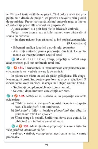 59
ie. Părea că toate vietăţile au pierit. Cînd colo, am zărit o pre-
peliţă cu o droaie de puişori, ce păşeau anevoios prin glodul
de pe mirişte. Prepeliţa-mamă, zărind umbrela mea, a înţeles
că sub ea îşi poate afla adăpost cu puişorii săi.
Ajunsă alături, s-a pitit fără nici o frică sub umbrelă.
Puişorii s-au ascuns sub aripile mamei, care părea să-mi
spună cu privirea:
— Înţelege-mă, om bun, că numai tu îmi poţi salva odraslele.
(R.Cucereanu)
• Efectuaţi analiza fonetică a cuvîntului anevoios.
• Analizaţi sintactic prima propoziţie din text. Ce senti-
mente vă trezeşte lectura acestui text?
M e d i t a ţ i: De ce, totuşi, prepeliţa a hotărît să-şi
adăpostească puii sub umbreala unui om?
1 131. Recunoaşteţi, în textul următor, complementele ne-
circumstanţiale şi verbele pe care le determină:
În pădure am văzut un stol de păsări gălăgioase. Ele ciugu-
leau mugurii cruzi. Sub coaja copacilor stau ascunşi gîndăceii. O
ciocănitoare lovea cu ciocul în coaja unui stejar, căutînd hrană.
• Subliniaţi complementele necircumstanţiale.
• Selectaţi două îmbinări care conţin atribute.
3 132. Arătaţi ce rol sintactic au în propoziţie cuvintele
evidenţiate.
a) Clădirea aceasta este şcoala noastră. Şcoala este spaţi-
oasă. Clasele şcolii sînt luminoase.
b) Ghiocelul a înflorit. Petalele ghiocelului sînt albe. În
grădină am văzut un ghiocel.
c) Eleva merge la şcoală. Uniforma elevei este curată. La
bibliotecă am întîlnit o elevă silitoare.
4 133. Alcătuiţi cîte o propoziţie în care substanti-
vele grădină, muncitor să fie:
• subiect; • atribut; • complement necircumstanţial; • nume
predicativ.
Право для безоплатного розміщення підручника в мережі Інтернет має
Міністерство освіти і науки України http://mon.gov.ua/ та Інститут модернізації змісту освіти https://imzo.gov.ua
 