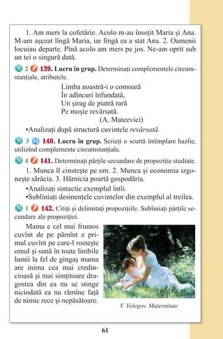 61
1. Am mers la cofetărie. Acolo m-au însoţit Maria şi Ana.
M-am aşezat lîngă Maria, iar lîngă ea a stat Ana. 2. Oamenii
locuiau departe. Pînă acolo am mers pe jos. Ne-am oprit sub
un tei o singură dată.
2 139. Lucru în grup. Determinaţi complementele circum-
stanţiale, atributele.
Limba noastră-i o comoară
În adîncuri înfundată,
Un şirag de piatră rară
Pe moşie revărsată.
(A. Mateevici)
•Analizaţi după structură cuvintele revărsată.
3 140. Lucru în grup. Scrieţi o scurtă întîmplare hazlie,
utilizînd complemente circumstanţiale.
4 141. Determinaţi părţile secundare de propoziţie studiate.
1. Munca îl cinsteşte pe om. 2. Munca şi economia izgo-
neşte sărăcia. 3. Hărnicia poartă gospodăria.
•Analizaţi sintactic exemplul întîi.
•Subliniaţi desinenţele cuvintelor din exemplul al treilea.
1 142. Citiţi şi delimitaţi propoziţiile. Subliniaţi părţile se-
cundare ale propoziţiei.
Mama e cel mai frumos
cuvînt de pe pămînt e pri-
mul cuvînt pe care-l rosteşte
omul şi sună în toate limbile
lumii la fel de gingaş mama
are inima cea mai credin-
cioasă şi mai simţitoare dra-
gostea din ea nu se stinge
niciodată ea nu rămîne faţă
de nimic rece şi nepăsătoare.
V. Volegov. Maternitate
Право для безоплатного розміщення підручника в мережі Інтернет має
Міністерство освіти і науки України http://mon.gov.ua/ та Інститут модернізації змісту освіти https://imzo.gov.ua
 
