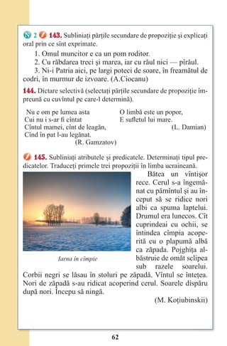 62
2 143. Subliniaţi părţile secundare de propoziţie şi explicaţi
oral prin ce sînt exprimate.
1. Omul muncitor e ca un pom roditor.
2. Cu răbdarea treci şi marea, iar cu răul nici — pîrăul.
3. Ni-i Patria aici, pe largi poteci de soare, în freamătul de
codri, în murmur de izvoare. (A.Ciocanu)
144. Dictare selectivă (selectaţi părţile secundare de propoziţie îm-
preună cu cuvîntul pe care-l determină).
Nu e om pe lumea asta
Cui nu i s-ar fi cîntat
Cîntul mamei, cînt de leagăn,
Cînd în pat l-au legănat.
(R. Gamzatov)
O limbă este un popor,
E sufletul lui mare.
(L. Damian)
145. Subliniaţi atributele şi predicatele. Determinaţi tipul pre-
dicatelor. Traduceţi primele trei propoziţii în limba ucraineană.
Bătea un vîntişor
rece. Cerul s-a îngemă-
nat cu pămîntul şi au în-
ceput să se ridice nori
albi ca spuma laptelui.
Drumul era lunecos. Cît
cuprindeai cu ochii, se
întindea cîmpia acope-
rită cu o plapumă albă
ca zăpada. Pojghiţa al-
băstruie de omăt sclipea
sub razele soarelui.
Corbii negri se lăsau în stoluri pe zăpadă. Vîntul se înteţea.
Nori de zăpadă s-au ridicat acoperind cerul. Soarele dispăru
după nori. Începu să ningă.
(M. Koţiubinskii)
Iarna în cîmpie
Право для безоплатного розміщення підручника в мережі Інтернет має
Міністерство освіти і науки України http://mon.gov.ua/ та Інститут модернізації змісту освіти https://imzo.gov.ua
 
