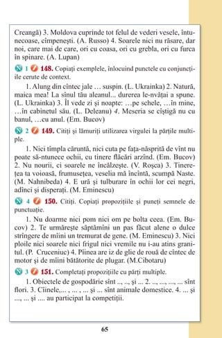 65
Creangă) 3. Moldova cuprinde tot felul de vederi vesele, întu-
necoase, cîmpeneşti. (A. Russo) 4. Soarele nici nu răsare, dar
noi, care mai de care, ori cu coasa, ori cu grebla, ori cu furca
în spinare. (A. Lupan)
1 148. Copiaţi exemplele, înlocuind punctele cu conjuncţi-
ile cerute de context.
1.Alung din cîntec jale … suspin. (L. Ukrainka) 2. Natură,
maica mea! La sînul tău aleanul... durerea le-nvăţai a spune.
(L. Ukrainka) 3. Îl vede zi şi noapte: …pe schele, …în mine,
…în cabinetul său. (L. Deleanu) 4. Meseria se cîştigă nu cu
banul, …cu anul. (Em. Bucov)
2 149. Citiţi şi lămuriţi utilizarea virgulei la părţile multi-
ple.
1. Nici tîmpla căruntă, nici cuta pe faţa-năsprită de vînt nu
poate să-ntunece ochii, cu tinere flăcări arzînd. (Em. Bucov)
2. Nu nourii, ci soarele ne încălzeşte. (V. Roşca) 3. Tinere-
ţea ta voioasă, frumuseţea, veselia mă încîntă, scumpă Naste.
(M. Nahnibeda) 4. E ură şi tulburare în ochii lor cei negri,
adînci şi disperaţi. (M. Eminescu)
4 150. Citiţi. Copiaţi propoziţiile şi puneţi semnele de
punctuaţie.
1. Nu doarme nici pom nici om pe bolta ceea. (Em. Bu-
cov) 2. Te urmăreşte săptămîni un pas făcut alene o dulce
strîngere de mîini un tremurat de gene. (M. Eminescu) 3. Nici
ploile nici soarele nici frigul nici vremile nu i-au atins grani-
tul. (P. Cruceniuc) 4. Pîinea are iz de glie de rouă de cîntec de
motor şi de mîini bătătorite de plugar. (M.Cibotaru)
3 151. Completaţi propoziţiile cu părţi multiple.
1. Obiectele de gospodărie sînt .., .., şi ... 2. .., ..., ..., ... sînt
flori. 3. Cîinele,... , ... , ... şi ... sînt animale domestice. 4. ... şi
..., ... şi .... au participat la competiţii.
Право для безоплатного розміщення підручника в мережі Інтернет має
Міністерство освіти і науки України http://mon.gov.ua/ та Інститут модернізації змісту освіти https://imzo.gov.ua
 