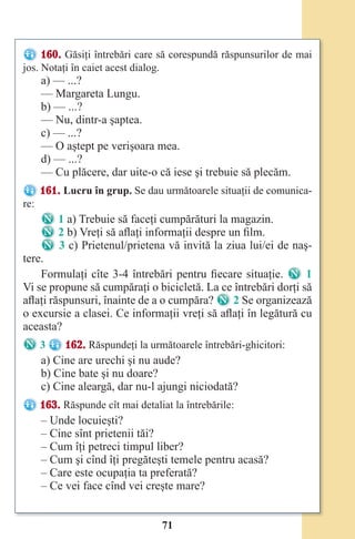 71
160. Găsiţi întrebări care să corespundă răspunsurilor de mai
jos. Notaţi în caiet acest dialog.
a) — ...?
— Margareta Lungu.
b) — ...?
— Nu, dintr-a şaptea.
c) — ...?
— O aştept pe verişoara mea.
d) — ...?
— Cu plăcere, dar uite-o că iese şi trebuie să plecăm.
161. Lucru în grup. Se dau următoarele situaţii de comunica-
re:
1 a) Trebuie să faceţi cumpărături la magazin.
2 b) Vreţi să aflaţi informaţii despre un film.
3 c) Prietenul/prietena vă invită la ziua lui/ei de naş-
tere.
Formulaţi cîte 3-4 întrebări pentru fiecare situaţie. 1
Vi se propune să cumpăraţi o bicicletă. La ce întrebări dorţi să
aflaţi răspunsuri, înainte de a o cumpăra?
Vi se propune să cumpăraţi o bicicletă. La ce întrebări dorţi să
2 Se organizează
o excursie a clasei. Ce informaţii vreţi să aflaţi în legătură cu
aceasta?
3 162. Răspundeţi la următoarele întrebări-ghicitori:
a) Cine are urechi şi nu aude?
b) Cine bate şi nu doare?
c) Cine aleargă, dar nu-l ajungi niciodată?
163. Răspunde cît mai detaliat la întrebările:
– Unde locuieşti?
– Cine sînt prietenii tăi?
– Cum îţi petreci timpul liber?
– Cum şi cînd îţi pregăteşti temele pentru acasă?
– Care este ocupaţia ta preferată?
– Ce vei face cînd vei creşte mare?
Право для безоплатного розміщення підручника в мережі Інтернет має
Міністерство освіти і науки України http://mon.gov.ua/ та Інститут модернізації змісту освіти https://imzo.gov.ua
 