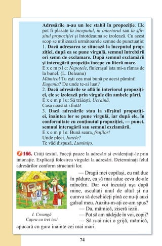 74
Adresările n-au un loc stabil în propoziţie. Ele
pot fi plasate la începutul, în interiorul sau la sfîr-
şitul propoziţiei şi întotdeauna se izolează. Cu acest
scop se utilizează următoarele semne de punctuaţie:
1. Dacă adresarea se situează la începutul prop-
ziţiei, după ea se pune virgulă, semnul întrebării
ori semn de exclamare. După semnul exclamării
şi interogării propziţia începe cu literă mare.
E x e m p l e: Nepoţele, fluieraşul ista mi-a rămas de
la bunel. (L. Deleanu)
Mămico! Tu eşti cea mai bună pe acest pămînt!
Eugenia? De unde te-ai luat?
2. Dacă adresările se aﬂă în interiorul propoziţi-
ei, ele se izolează prin virgule din ambele părţi.
E x e m p l u: Să trăieşti, Ucraină,
Casa noastră sfîntă!
3. Dacă adresările stau la sfîrşitul propoziţi-
ei, înaintea lor se pune virgulă, iar după ele, în
conformitate cu conţinutul propoziţiei, — punct,
semnul interogării sau semnul exclamării.
E x e m p l e: Bună seara, fraţilor!
Unde pleci, Ionele?
Te văd dispusă, Luminiţo.
166. Citiţi textul. Faceţi pauze la adresări şi evidenţiaţi-le prin
intonaţie. Explicaţi folosirea virgulei la adresări. Determinaţi felul
adresărilor conform structurii lor.
— Dragii mei copilaşi, eu mă duc
în pădure, ca să mai aduc ceva de-ale
mîncării. Dar voi încuiaţi uşa după
mine, ascultaţi unul de altul şi nu
cumva să deschideţi pînă ce nu-ţi auzi
galsul meu. Auzitu-m-aţi ce-am spus?
— Da, mămică, ziseră iezii.
— Pot să am nădejde în voi, copii?
— Să n-ai nici o grijă, mămică,
apucară cu gura înainte cei mai mari.
I. Creangă
Capra cu trei iezi
Право для безоплатного розміщення підручника в мережі Інтернет має
Міністерство освіти і науки України http://mon.gov.ua/ та Інститут модернізації змісту освіти https://imzo.gov.ua
 