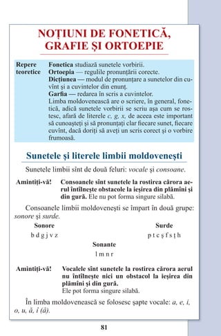 81
NOŢIUNI DE FONETICĂ,
GRAFIE ŞI ORTOEPIE
Repere
teoretice
Fonetica studiază sunetele vorbirii.
Ortoepia — regulile pronunţării corecte.
Dicţiunea — modul de pronunţare a sunetelor din cu-
vînt şi a cuvintelor din enunţ.
Garfia — redarea în scris a cuvintelor.
Limba moldovenească are o scriere, în general, fone-
tică, adică sunetele vorbirii se scriu aşa cum se ros-
tesc, afară de literele c, g, x, de aceea este important
să cunoaşteţi şi să pronunţaţi clar fiecare sunet, fiecare
cuvînt, dacă doriţi să aveţi un scris corect şi o vorbire
frumoasă.
Sunetele şi literele limbii moldoveneşti
Sunetele limbii sînt de două feluri: vocale şi consoane.
Amintiţi-vă! Consoanele sînt sunetele la rostirea cărora ae-
rul întîlneşte obstacole la ieşirea din plămîni şi
din gură. Ele nu pot forma singure silabă.
Consoanele limbii moldoveneşti se împart în două grupe:
sonore şi surde.
Sonore Surde
b d g j v z p t c ş f s ţ h
Sonante
l m n r
Amintiţi-vă! Vocalele sînt sunetele la rostirea cărora aerul
nu întîlneşte nici un obstacol la ieşirea din
plămîni şi din gură.
Ele pot forma singure silabă.
În limba moldovenească se folosesc şapte vocale: a, e, i,
o, u, ă, î (â).
Право для безоплатного розміщення підручника в мережі Інтернет має
Міністерство освіти і науки України http://mon.gov.ua/ та Інститут модернізації змісту освіти https://imzo.gov.ua
 