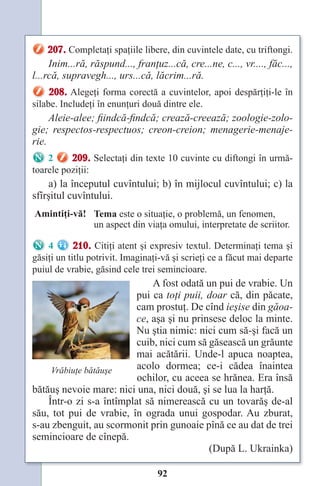92
207. Completaţi spaţiile libere, din cuvintele date, cu triftongi.
Inim...ră, răspund..., franţuz...că, cre...ne, c..., vr...., făc...,
l...rcă, supravegh..., urs...că, lăcrim...ră.
208. Alegeţi forma corectă a cuvintelor, apoi despărţiţi-le în
silabe. Includeţi în enunţuri două dintre ele.
Aleie-alee; fiindcă-findcă; crează-creează; zoologie-zolo-
gie; respectos-respectuos; creon-creion; menagerie-menaje-
rie.
2 209. Selectaţi din texte 10 cuvinte cu diftongi în urmă-
toarele poziţii:
a) la începutul cuvîntului; b) în mijlocul cuvîntului; c) la
sfîrşitul cuvîntului.
Amintiţi-vă! Tema este o situaţie, o problemă, un fenomen,
un aspect din viaţa omului, interpretate de scriitor.
4 210. Citiţi atent şi expresiv textul. Determinaţi tema şi
găsiţi un titlu potrivit. Imaginaţi-vă şi scrieţi ce a făcut mai departe
puiul de vrabie, găsind cele trei semincioare.
A fost odată un pui de vrabie. Un
pui ca toţi puii, doar că, din păcate,
cam prostuţ. De cînd ieşise din găoa-
ce, aşa şi nu prinsese deloc la minte.
Nu ştia nimic: nici cum să-şi facă un
cuib, nici cum să găsească un grăunte
mai acătării. Unde-l apuca noaptea,
acolo dormea; ce-i cădea înaintea
ochilor, cu aceea se hrănea. Era însă
bătăuş nevoie mare: nici una, nici două, şi se lua la harţă.
Într-o zi s-a întîmplat să nimerească cu un tovarăş de-al
său, tot pui de vrabie, în ograda unui gospodar. Au zburat,
s-au zbenguit, au scormonit prin gunoaie pînă ce au dat de trei
semincioare de cînepă.
(După L. Ukrainka)
Vrăbiuţe bătăuşe
Право для безоплатного розміщення підручника в мережі Інтернет має
Міністерство освіти і науки України http://mon.gov.ua/ та Інститут модернізації змісту освіти https://imzo.gov.ua
 
