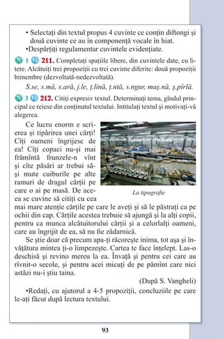 93
• Selectaţi din textul propus 4 cuvinte ce conţin diftongi şi
două cuvinte ce au în componenţă vocale în hiat.
•Despărţiţi regulamentar cuvintele evidenţiate.
1 211. Completaţi spaţiile libere, din cuvintele date, cu li-
tere. Alcătuiţi trei propoziţii cu trei cuvinte diferite: două propoziţii
bimembre (dezvoltată-nedezvoltată).
S.se, s.mă, s.ară, j.le, ţ.lină, ţ.ntă, s.ngur, maş.nă, ş.pîrlă.
3 212. Citiţi expresiv textul. Determinaţi tema, gîndul prin-
cipal ce reiese din conţinutul textului. Intitulaţi textul şi motivaţi-vă
alegerea.
Ce lucru enorm e scri-
erea şi tipărirea unei cărţi!
Cîţi oameni îngrijesc de
ea! Cîţi copaci nu-şi mai
frămîntă frunzele-n vînt
şi cîte păsări ar trebui să-
şi mute cuiburile pe alte
ramuri de dragul cărţii pe
care o ai pe masă. De ace-
ea se cuvine să citiţi cu cea
mai mare atenţie cărţile pe care le aveţi şi să le păstraţi ca pe
ochii din cap. Cărţile acestea trebuie să ajungă şi la alţi copii,
pentru ca munca alcătuitorului cărţii şi a celorlalţi oameni,
care au îngrijit de ea, să nu fie zădarnică.
Se ştie doar că precum apa-ţi răcoreşte inima, tot aşa şi în-
văţătura mintea ţi-o limpezeşte. Cartea te face înţelept. Las-o
deschisă şi revino mereu la ea. Învaţă şi pentru cei care au
rîvnit-o secole, şi pentru acei micuţi de pe pămînt care nici
astăzi nu-i ştiu taina.
(După S. Vangheli)
•Redaţi, cu ajutorul a 4-5 propoziţii, concluziile pe care
le-aţi făcut după lectura textului.
La tipografie
Право для безоплатного розміщення підручника в мережі Інтернет має
Міністерство освіти і науки України http://mon.gov.ua/ та Інститут модернізації змісту освіти https://imzo.gov.ua
 