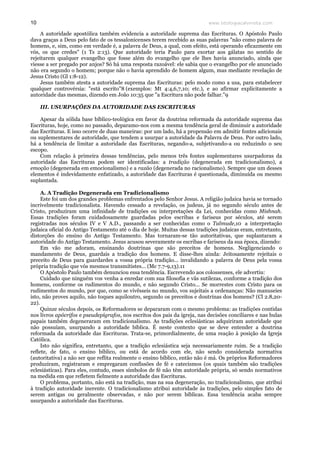 www.teologiacalvinista.com10
A autoridade apostólica também evidencia a autoridade suprema das Escrituras. O Apóstolo Paulo
dava graças a Deus pelo fato de os tessalonicenses terem recebido as suas palavras "não como palavra de
homens, e, sim, como em verdade é, a palavra de Deus, a qual, com efeito, está operando eficazmente em
vós, os que credes" (1 Ts 2:13). Que autoridade teria Paulo para exortar aos gálatas no sentido de
rejeitarem qualquer evangelho que fosse além do evangelho que ele lhes havia anunciado, ainda que
viesse a ser pregado por anjos? Só há uma resposta razoável: ele sabia que o evangelho por ele anunciado
não era segundo o homem; porque não o havia aprendido de homem algum, mas mediante revelação de
Jesus Cristo (Gl 1:8-12).
Jesus também atesta a autoridade suprema das Escrituras: pelo modo como a usa, para estabelecer
qualquer controvérsia: "está escrito"8 (exemplos: Mt 4:4,6,7,10; etc.), e ao afirmar explicitamente a
autoridade das mesmas, dizendo em João 10:35 que "a Escritura não pode falhar."9
III. USURPAÇÕES DA AUTORIDADE DAS ESCRITURAS
Apesar da sólida base bíblico-teológica em favor da doutrina reformada da autoridade suprema das
Escrituras, hoje, como no passado, deparamo-nos com a mesma tendência geral de diminuir a autoridade
das Escrituras. E isso ocorre de duas maneiras: por um lado, há a propensão em admitir fontes adicionais
ou suplementares de autoridade, que tendem a usurpar a autoridade da Palavra de Deus. Por outro lado,
há a tendência de limitar a autoridade das Escrituras, negando-a, subjetivando-a ou reduzindo o seu
escopo.
Com relação à primeira dessas tendências, pelo menos três fontes suplementares usurpadoras da
autoridade das Escrituras podem ser identificadas: a tradição (degenerada em tradicionalismo), a
emoção (degenerada em emocionalismo) e a razão (degenerada no racionalismo). Sempre que um desses
elementos é indevidamente enfatizado, a autoridade das Escrituras é questionada, diminuída ou mesmo
suplantada.
A. A Tradição Degenerada em Tradicionalismo
Este foi um dos grandes problemas enfrentados pelo Senhor Jesus. A religião judaica havia se tornado
incrivelmente tradicionalista. Havendo cessado a revelação, os judeus, já no segundo século antes de
Cristo, produziram uma infinidade de tradições ou interpretações da Lei, conhecidas como Mishnah.
Essas tradições foram cuidadosamente guardadas pelos escribas e fariseus por séculos, até serem
registradas nos séculos IV e V A.D., passando a ser conhecidas como o Talmude,10 a interpretação
judaica oficial do Antigo Testamento até o dia de hoje. Muitas dessas tradições judaicas eram, entretanto,
distorções do ensino do Antigo Testamento. Mas tornaram-se tão autoritativas, que suplantaram a
autoridade do Antigo Testamento. Jesus acusou severamente os escribas e fariseus da sua época, dizendo:
Em vão me adoram, ensinando doutrinas que são preceitos de homens. Negligenciando o
mandamento de Deus, guardais a tradição dos homens. E disse-lhes ainda: Jeitosamente rejeitais o
preceito de Deus para guardardes a vossa própria tradição... invalidando a palavra de Deus pela vossa
própria tradição que vós mesmos transmitistes... (Mc 7.7-9,13).11
O Apóstolo Paulo também denunciou essa tendência. Escrevendo aos colossenses, ele advertiu:
Cuidado que ninguém vos venha a enredar com sua filosofia e vãs sutilezas, conforme a tradição dos
homens, conforme os rudimentos do mundo, e não segundo Cristo... Se morrestes com Cristo para os
rudimentos do mundo, por que, como se vivêsseis no mundo, vos sujeitais a ordenanças: Não manuseies
isto, não proves aquilo, não toques aquiloutro, segundo os preceitos e doutrinas dos homens? (Cl 2.8,20-
22).
Quinze séculos depois, os Reformadores se depararam com o mesmo problema: as tradições contidas
nos livros apócrifos e pseudepígrafos, nos escritos dos pais da igreja, nas decisões conciliares e nas bulas
papais também degeneraram em tradicionalismo. As tradições eclesiásticas adquiriram autoridade que
não possuíam, usurpando a autoridade bíblica. É neste contexto que se deve entender a doutrina
reformada da autoridade das Escrituras. Trata-se, primordialmente, de uma reação à posição da Igreja
Católica.
Isto não significa, entretanto, que a tradição eclesiástica seja necessariamente ruim. Se a tradição
reflete, de fato, o ensino bíblico, ou está de acordo com ele, não sendo considerada normativa
(autoritativa) a não ser que reflita realmente o ensino bíblico, então não é má. Os próprios Reformadores
produziram, registraram e empregaram confissões de fé e catecismos (os quais também são tradições
eclesiásticas). Para eles, contudo, esses símbolos de fé não têm autoridade própria, só sendo normativos
na medida em que refletem fielmente a autoridade das Escrituras.
O problema, portanto, não está na tradição, mas na sua degeneração, no tradicionalismo, que atribui
à tradição autoridade inerente. O tradicionalismo atribui autoridade às tradições, pelo simples fato de
serem antigas ou geralmente observadas, e não por serem bíblicas. Essa tendência acaba sempre
usurpando a autoridade das Escrituras.
 
