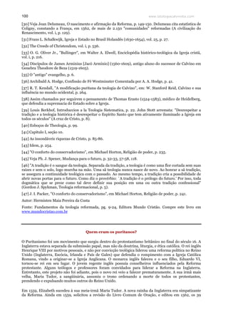 www.teologiacalvinista.com100
[30] Veja Jean Delumeau, O nascimento e afirmação da Reforma, p. 149-150. Delumeau cita estatística de
Coligny, constando a França, em 1562, de mais de 2.150 "comunidades" reformadas (A civilização do
Renascimento, vol. i, p. 129).
[31] Frans L. Schalkwijk, Igreja e Estado no Brasil Holandês (1630-1654), vol. 25, p. 27.
[32] The Creeds of Christendom, vol. i, p. 536.
[33] O. G. Oliver Jr., "Bullinger", em Walter A. Elwell, Enciclopédia histórico-teológica da Igreja cristã,
vol. i, p. 216.
[34] Discípulos de James Arminius [Jacó Armínio] (1560-1609), antigo aluno do sucessor de Calvino em
Genebra Theodore de Beza (1519-1605).
[35] O "antigo" evangelho, p. 6.
[36] Archibald A. Hodge, Confissão de Fé Westminster Comentada por A. A. Hodge, p. 41.
[37] R. T. Kendall, "A modificação puritana da teologia de Calvino", em: W. Stanford Reid, Calvino e sua
influência no mundo ocidental, p. 264.
[38] Assim chamados por seguirem o pensamento de Thomas Erasto (1524-1583), médico de Heidelberg,
que defendia a supremacia do Estado sobre a Igreja.
[39] Louis Berkhof, Introduccion a la Teologia Sistematica, p. 22. John Stott arremata: "Desrespeitar a
tradição e a teologia histórica é desrespeitar o Espírito Santo que tem ativamente iluminado a Igreja em
todos os séculos" (A cruz de Cristo, p. 8).
[40] Esboços de Theologia, p. 99.
[41] Capítulo I, seção 10.
[42] As insondáveis riquezas de Cristo, p. 85-86.
[43] Idem, p. 254.
[44] "O conforto do conservadorismo", em Michael Horton, Religião de poder, p. 235.
[45] Veja Ph. J. Spener, Mudança para o futuro, p. 32-33, 57-58, 118.
[46] "A tradição é o sangue da teologia. Separada da tradição, a teologia é como uma flor cortada sem suas
raízes e sem o solo, logo murcha na mão. Uma sã teologia nunca nasce de novo. Ao honrar a sã tradição,
se assegura a continuidade teológica com o passado. Ao mesmo tempo, a tradição cria a possibilidade de
abrir novas portas para o futuro. Como diz o provérbio: `A tradição é o prólogo do futuro.' Por isso, toda
dogmática que se preze como tal deve definir sua posição em uma ou outra tradição confessional"
(Gordon J. Spykman, Teologia reformacional, p. 5).
[47] J. I. Packer, "O conforto do conservadorismo", em Michael Horton, Religião de poder, p. 241.
Autor: Hermisten Maia Pereira da Costa
Fonte: Fundamentos da teologia reformada, pg. 9-24, Editora Mundo Cristão. Compre este livro em
www.mundocristao.com.br
Quem eram os puritanos?
O Puritanismo foi um movimento que surgiu dentro do protestantismo britânico no final do século 16. A
Inglaterra estava separada da submissão papal, mas não da doutrina, liturgia, e ética católica. O rei inglês
Henrique VIII por motivos pessoais, e não por convicção teológica liderou uma reforma política no Reino
Unido (Inglaterra, Escócia, Irlanda e País de Gales) que defendia o rompimento com a Igreja Católica
Romana, vindo a originar-se a Igreja Anglicana. O monarca inglês faleceu e o seu filho, Eduardo VI,
tornou-se rei em seu lugar. O jovem regente inglês possuía conselheiros influenciados pela Reforma
protestante. Alguns teólogos e professores foram convidados para liderar a Reforma na Inglaterra.
Entretanto, este projeto não foi adiante, pois o novo rei veio a falecer prematuramente. A sua irmã mais
velha, Maria Tudor, a sangüinária, assumiu o trono ordenando a morte de todos os protestantes,
prendendo e expulsando muitos outros do Reino Unido.
Em 1559, Elizabeth sucedeu à sua meia-irmã Maria Tudor. A nova rainha da Inglaterra era simpatizante
da Reforma. Ainda em 1559, solicitou a revisão do Livro Comum de Oração, e editou em 1562, os 39
 