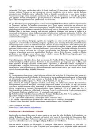 www.teologiacalvinista.com101
Artigos de Fé[1] como padrão doutrinário da Igreja Anglicana.[2] Autorizou a volta dos reformadores
ingleses exilados. Todavia, os que retornaram estavam insatisfeitos com a lenta e parcial Reforma
eclesiástica que Elizabeth estava realizando. Justo L. González comenta que os que foram expulsos
“trouxeram consigo fortes convicções calvinistas, de modo que o Calvinismo se estendeu por todo o
país.”[3] Eles haviam contemplado o que os princípios da Reforma poderiam fazer em outros países,
agora estavam comprometidos em aplicá-los em sua terra natal.
Os que defendiam que a Igreja Anglicana carecia duma completa Reforma foram apelidados jocosamente
de "puritanos". De fato, os puritanos acreditavam que a igreja inglesa necessitava ser purificada dos
resquícios do romanismo. Eles clamavam por pureza teológica, litúrgica, e moral! Henrique VIII embora
discordasse da Igreja Católica acerca dos seus divórcios, ele morreu sustentando o título de Defensor da fé
Católica. Mas, os puritanos também ansiavam por mudanças litúrgicas, pois, mesmo a Inglaterra se
declarando protestante, a missa ainda era rezada em latim, eram usadas as vestimentas clericais, velas
nos altares, e o calendário litúrgico e as imagens de santos eram preservadas. Era uma incoerente ofensa
aos reformadores ingleses.
A começar pela liderança da Igreja, a prática do evangelho não estava sendo observada. Os puritanos
exigiam não apenas mudanças externas, religiosas e políticas, mas mudança de valores, manifesto numa
ética que agradasse a Deus, de conformidade com a Palavra de Deus. Foi por causa deste último ponto que
o apelido puritano tornou-se mais conhecido. Eles eram considerados puros demais, porque queriam ter
uma vida cristã coerente com a Escritura!Infelizmente, uma caricatura horrível é feita deste movimento.
Não poucas vezes os puritanos são criticados e mencionados com desdenho; entretanto, isto apenas
evidencia a ignorância acerca da grandiosidade da obra e esforço destes homens e mulheres. Muitos
perderam a sua vida por serem zelosos com o estudo e ensino das Escrituras Sagradas, por viver
consistentemente o puro evangelho de Cristo![4]
O presbiterianismo é herdeiro direto deste movimento. Os Padrões de Fé de Westminster são produto da
melhor erudição e piedade puritana do século 17. Os presbiterianos que migraram para os EUA, eram
todos puritanos. A oração fervorosa, o culto sóbrio e equilibrado, o estudo da Escritura e a pregação da
Palavra de Deus, tanto pelo ensino como pela prática de uma vida simples, eram marcas que distinguiam
estes homens, que influenciaram o Cristianismo europeu e norte-americano, e que chegou até ao Brasil,
através do missionário Rev. Ashbel G. Simonton.
Notas:
[1] Este documento doutrinário é essencialmente calvinista. Os 39 Artigos de Fé serviram para preparar a
abertura de um processo de divulgação do Calvinismo na Igreja Anglicana que culminaria na Assembléia
de Westminster (1643-1648), que produziu a Confissão de Fé e os Catecismos Breve e Maior. B.B.
Warfield, Studies in Theology in: The Works of. B.B. Warfield, pp. 483-511.
[2] A maioria dos clérigos anglicanos relutam, ainda hoje, em adotar uma posição de consistência
teologicamente calvinista. Em geral, os teólogos anglicanos adotam a Via Media, ou seja, eles tentam
conciliar a teologia romana com a protestante, e formar um sistema doutrinário sincretista. Veja E.A.
Litton, Introduction to Dogmatic Theology (London, James Clark &CO, LTD, 3ªed., 1960), pág. xi-xv. A
liturgia anglicana ainda segue o The Book of Common Prayer (Livro Comum de Oração), embora dentro
da Comunhão Anglicana cada Província é livre para alterar e adaptá-lo.
[3] Justo González, Visão Panorâmica da História da Igreja (São Paulo, Ed. Vida Nova, 1998), p. 70.
[4] Leitura indispensável sobre este movimento são as obras:
1. D.M. Lloyd-Jones, Os Puritanos - suas origens e seus sucessores (PES).
2. J.I. Packer, Entre os Gigantes de Deus - uma visão puritana da vida cristã (Editora Fiel).
3. Leland Ryken, Santos no Mundo - os puritanos como realmente eram (Editora Fiel).
Autor: Ewerton B. Tokashiki
Fonte: http://www.tokashiki.blogspot.com/
Confissão de Fé Wesminister – História
Desde Julho de 1643 até Fevereiro de 1649, reuniu-se em uma das salas da Abadia de Westminster, na
cidade de Londres, o Concílio conhecido na história pelo nome de Assembléia de Westminster. Este
Concílio foi convocado pelo Parlamento Inglês, para preparar uma nova base de doutrina e forma de culto
e governo eclesiástico que devia servir para a Igreja do Estado nos Três Reinos.
Em um sentido, a ocasião não foi propícia. Já começara a luta entre o Parlamento e o rei Carlos I, e
durante as sessões do Concílio o país foi agitado pela revolução em que o rei perdeu a vida e Cromwell
 