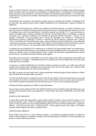 www.teologiacalvinista.com102
tomou as rédeas do governo. Em outro sentido, a ocasião foi oportuna. Os teólogos mais eruditos daquele
tempo tomaram parte nos trabalhos da Assembléia. A Confissão de Fé e os Catecismos foram discutidos
ponto por ponto, aproveitando-se o que havia de melhor nas Confissões já formuladas, e o resultado foi a
organização de um sistema de doutrina cristã baseado na Escritura e notável pela sua coerência em todas
as suas partes.
O Parlamento não conseguiu o que almejava quando nomeou os membros do Concílio. A Confissão de Pé
foi aprovada, mas apenas poucos meses a Igreja Presbiteriana foi nominalmente a Igreja do Estado na
Inglaterra.
A Confissão de Westminster foi a última das confissões formuladas durante o período da Reforma. Até
agora tem havido na história da Igreja somente dois períodos que se distinguiram pelo número de credos
ou confissões que neles foram produzidos. O primeiro pertence aos séculos IV e V, que produziram os
credos formulados pelos concílios ecumênicos de Nicéia, Constantinopla, Éfeso e Calcedônia; o segundo
sincroniza com o período da Reforma. Os símbolos do primeiro período chamam-se "credos", os do
segundo "confissões". Uma comparação entre o Credo dos Apóstolos, por exemplo, e a Confissão de
Westminster mostrará a diferença. O Credo é a fórmula de uma fé pessoal e principia com a palavra
"Creio". A Confissão de Fé de Westminster segue o plano adotado no tempo da Reforma, é mais elaborada
e apresenta um pequeno sistema de teologia. Esse sistema é conhecido pelo nome de Calvinismo, por ser
o que João Calvino ensinou, e foi aceito pelas Igrejas Reformadas, que diferiam das Luteranas.
A utilidade de uma Confissão de Fé evidenciou-se na história das Igrejas Reformadas ou Presbiterianas.
Sendo a Confissão de Westminster a mais perfeita que elas têm podido formular, serve de laço de união e
estreita as relações entre os presbiterianos de todo o mundo. Os Catecismos especialmente têm servido
para doutrinar a mocidade nas puras verdades do Evangelho.
No tempo em que se reuniu a Assembléia, e por muito tempo antes, todos sustentavam a necessidade da
união da Igreja e do Estado, e originalmente havia no Capítulo que trata do Magistrado Civil uma seção
ensinando essa necessidade.
Ao formar-se a Igreja Presbiteriana nos Estados Unidos da América do Norte, em 1788, essa seção foi
omitida, pois ali quase todos entendiam que a Igreja devia estar livre de toda união com o Estado, sendo
ambos livres e independentes na esfera que lhes pertence.
Em 1887, ou quase cem anos mais tarde, a Igreja geralmente chamada Igreja do Norte eliminou a última
parte da Seção IV do Capítulo XXIV, que dizia:
"O viúvo não pode desposar nenhuma parente carnal de sua mulher nos graus de parentesco em que não
possa desposar uma das suas próprias parentes, nem a viúva poderá casar-se com um parente carnal de
seu marido nos graus de parentesco em que não possa casar-se com um de seus próprios parentes".
O Sínodo do Brasil organizado em 1888, fez igual eliminação.
No ano 1903 a mesma Igreja do Norte dos Estados Unidos fez outras emendas mais importantes que, por
serem de interesse geral, ficam aqui registradas. As duas Seções que foram modificadas, rezam do modo
seguinte:
CAPÍTULO XVI. SECÃO VII
As obras feitas pelos não regenerados, embora sejam quanto à matéria. coisas que Deus ordena e em si
mesmas louváveis e úteis, e embora o negligenciá-las seja pecaminoso e ofensivo a Deus, não obstante, em
razão, de não procederem de um coração purificado pela fé, elas não são feitas devidamente - segundo a
Palavra - nem para um fim justo - a glória de Deus - ficam aquém do que Deus exige e não podem
preparar homem algum para receber a graça de Deus.
CAPÍTULO XXV, SEÇÃO VI
Nosso Senhor Jesus Cristo é o único Cabeça da Igreja, e a pretensão de qualquer homem ser vigário de
Cristo e cabeça da Igreja, é contrária à Escritura nem tem base alguma na História e é uma usurpação que
desonra a nosso Senhor Jesus Cristo.
 