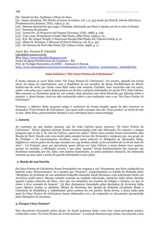 www.teologiacalvinista.com106
[8] - Estudo do Ser, Atributos e Obras de Deus.
[9] - James Arminius, The Works of James Arminius, vol. 1, p. 335 citado por Paul K. Jewett, Elección y
Predestinación (Jenison, TELL, 1992), p. 29.
[10] - Sistema doutrinário que nega a Trindade, afirmando que Deus é apenas um Ser e uma só Pessoa.
[11] - Doutrina da salvação.
[12] - James Orr, El Progresso del Dogma (Terrassa, CLIE, 1988), p. 239.
[13] - Tony Lane, Pensamento Cristão (São Paulo, Abba Press, 1999) p. 24.
[14] - R.K. Mc Gregor Wright, A Soberania Banida (São Paulo, Ed. Cultura Cristã), p. 31.
[15] - Albert H. Newman, A Manual of Church History, vol. II, p. 347
[16] - Os Cânones de Dort (São Paulo, Ed. Cultura Cristã, 1998), p. 11.
Autor: Rev. Ewerton B. Tokashiki
tokashiki@ronnet.com.br
Blog: http://www.tokashiki.blogspot.com/
Pastor da Igreja Presbiteriana de Cerejeiras – RO
Prof. de Teologia Sistemática do STBC – Extensão Ji-Paraná
http://www.monergismo.com/textos/arminianismo/breve_historico_arminianismo_tokashiki.htm
João Calvino e “Os Cinco Pontos do Calvinismo”
É muito comum se ouvir falar sobre “Os Cinco Pontos do Calvinismo”. Eu mesmo, quando me tornei
aluno da classe de catecúmenos, com a finalidade de ser membro da Igreja Presbiteriana do Brasil,
lembro-me de ouvir por várias vezes falar sobre esse assunto. Contudo, meu raciocínio não era outro,
senão, o de achar que o autor destes pontos era de fato o próprio reformador do século XVI: João Calvino.
Mas somente no Seminário pude ter um contato mais próximo com obras literárias que falavam sobre o
assunto, e, desta forma, creio ter sido esclarecido sobre o que realmente vem a ser “Os Cinco Pontos do
Calvinismo”.
Portanto, o objetivo deste pequeno artigo é esclarecer de forma simples quem de fato escreveu os
chamados “Cinco Pontos do Calvinismo”, por qual razão e porque eles são “cinco pontos” ao invés de sete
ou dez. Além disso, procuraremos destacar a sua relevância para a nossa teologia.
1. Autoria
Ao contrário do que muitos pensam, não foi João Calvino quem escreveu “Os Cinco Pontos do
Calvinismo”. Talvez algumas pessoas ficarão impressionadas com esta afirmação. No entanto, a magna
pergunta que se faz é: Se não foi Calvino, quem foi então? “Estes cinco pontos foram formulados pelo
Sínodo de Dort, Sínodo este convocado pelos estados Gerais (da Holanda) e composto por um grupo de
84 Teólogos e 18 representantes seculares, entre esses estavam 27 delegados da Alemanha, Suíça,
Inglaterra e outros países da Europa reunidos em 154 Sessões, desde 13 de novembro de 16 18 até maio de
1619” . [1] Portanto, peca por ignorância quem afirma ser João Calvino o autor destes cinco pontos,
porque na verdade, a afirmação correta é que estes “pontos” foram fundamentados tão somente nas
doutrinas ensinadas por ele. Aliás, este sistema doutrinário, se assim podemos chamá-lo, foi elaborado
somente 54 anos após a morte do grande reformador (1509-1564).
2. Razão de sua Escrita
Os Cinco Pontos do Calvinismo foram formulados em resposta a um “documento que ficou conhecido na
história como ‘Remonstrance' ou o mesmo que ‘Protesto'”, [2]apresentado ao Estado da Holanda pelos
“discípulos do professor de um seminário holandês chamado Jacob Hermann, cujo sobrenome latino era
Arminius (1560-1600). Mesmo estando inserido na tradição reformada, Arminius tinha sérias dúvidas
quanto à graça soberana de Deus, visto que era simpático aos ensinos de Pelágio e Erasmo, no que se
refere à livre vontade do homem”. [3] Este documento formulado pelos discípulos de Arminius tinha
como objetivo mudar os símbolos oficiais de doutrinas das Igrejas da Holanda (Confissão Belga e
Catecismo de Heidelberg ), substituindo pelos ensinos do seu mestre. Desta forma, a única razão pela
qual Os Cinco Pontos do Calvinismo foram elaborados era a de responder ao documento apresentado
pelos discípulos de Arminius.
3. Porque Cinco Pontos?
Este documento formulado pelos alunos de Jacob Arminius tinha como teor cinco principais pontos,
conhecidos como “Os Cinco Pontos do Arminianismo”. E como já dissemos logo acima, em resposta a este
 
