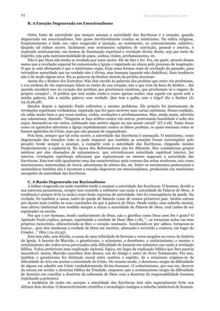 www.teologiacalvinista.com11
B. A Emoção Degenerada em Emocionalismo
Outra fonte de autoridade que sempre ameaça a autoridade das Escrituras é a emoção, quando
degenerada em emocionalismo. Isto quase inevitavelmente conduz ao misticismo. Na esfera religiosa,
freqüentemente é dado um valor exagerado à intuição, ao sentimento, ao convencimento subjetivo.
Quando tal ênfase ocorre, facilmente esse sentimento subjetivo de convicção, pessoal e interno, é
explicado misticamente, em termos de iluminação espiritual e revelação divina direta, seja por meio do
Espírito, seja pela instrumentalidade de anjos, sonhos, visões, arrebatamentos, etc.
Não é que Deus não tenha se revelado por esses meios. Ele de fato o fez. Foi, em parte, através desses
meios que a revelação especial foi comunicada à Igreja e registrada no cânon pelo processo de inspiração.
O que se está afirmando é que o misticismo copia, forja essas formas reais de revelação do passado, para
reivindicar autoridade que na verdade não é divina, mas humana (quando não diabólica). Essa tendência
não é de modo algum nova. Eis as palavras do Senhor através do profeta Jeremias:
Assim diz o Senhor dos Exércitos: Não deis ouvido às palavras dos profetas que entre vós profetizam,
e vos enchem de vãs esperanças; falam as visões do seu coração, não o que vem da boca do Senhor... Até
quando sucederá isso no coração dos profetas que proclamam mentiras, que proclamam só o engano do
próprio coração?... O profeta que tem sonho conte-o como apenas sonho; mas aquele em quem está a
minha palavra, fale a minha palavra com verdade. Que tem a palha com o trigo? diz o Senhor (Jr
23.16,26,28).
Séculos depois o Apóstolo Paulo enfrentou o mesmo problema. Ele próprio foi instrumento de
revelações espirituais verdadeiras, inspirado que foi para escrever suas cartas canônicas. Nessa condição,
ele sabia muito bem o que eram sonhos, visões, revelações e arrebatamentos. Mas, ainda assim, advertiu
aos colossenses, dizendo: "Ninguém se faça árbitro contra vós outros, pretextando humildade e culto dos
anjos, baseando-se em visões, enfatuado sem motivo algum na sua mente carnal" (Cl 2:18). Tanto Jesus
como os apóstolos advertem a Igreja repetidamente contra os falsos profetas, os quais ensinam como se
fossem apóstolos de Cristo, mas que não passam de enganadores.
Pois bem, sempre que tal coisa ocorre, a autoridade das Escrituras é ameaçada. O misticismo, como
degeneração das emoções (não se pode esquecer que também as emoções foram corrompidas pelo
pecado) tende sempre a usurpar, a competir com a autoridade das Escrituras, chegando mesmo
freqüentemente a suplantá-la. Na época dos Reformadores não foi diferente. Eles combateram grupos
místicos por eles chamados de entusiastas12 que reivindicavam autoridade espiritual interior, luz
interior, revelações espirituais adicionais que suplantavam ou mesmo negavam a autoridade das
Escrituras. Esta tem sido igualmente uma das características mais comuns das seitas modernas, tais como
mormonismo, testemunhas de Jeová, adventismo do sétimo dia, etc. Entre os movimentos pentecostais e
carismáticos também não é incomum a emoção degenerar em emocionalismo, produzindo um misticismo
usurpador da autoridade das Escrituras.
C. A Razão Degenerada em Racionalismo
A ênfase exagerada na razão também tende a usurpar a autoridade das Escrituras. O homem, devido a
sua natureza pecaminosa, sempre tem resistido a submeter sua razão à autoridade da Palavra de Deus. A
tendência é sempre tê-la (a razão) como fonte suprema de autoridade. Isto foi conseqüência da queda. Na
verdade, foi também a causa, tanto da queda de Satanás como de nossos primeiros pais. Ambos caíram
por darem mais crédito às suas conclusões do que à palavra de Deus. Desde então, essa soberba mental,
essa altivez intelectual tem tendido sempre a minar a autoridade da Palavra de Deus, oral (antes de ser
registrada) ou escrita.
Por que o ser humano, tendo conhecimento de Deus, não o glorifica como Deus nem lhe é grato? O
Apóstolo Paulo explica: porque, suprimindo a verdade de Deus (Rm 1:18), "...se tornaram nulos em seus
próprios raciocínios, obscurecendo-se-lhes o coração insensato. Inculcando-se por sábios, tornaram-se
loucos... pois eles mudaram a verdade de Deus em mentira, adorando e servindo a criatura, em lugar do
Criador...’’ (Rm 1:21-22,25).
Esta tem sido, sem dúvida, a causa de uma infinidade de heresias e erros surgidos no curso da história
da Igreja. A heresia de Marcião, o gnosticismo, o arianismo, o docetismo, o unitarianismo, e mesmo o
arminianismo são todos erros provocados pela dificuldade do homem em submeter sua razão à revelação
bíblica. Todos preferiram uma explicação racional, lógica, em lugar da explicação bíblica que lhes parecia
inaceitável. Assim, Marcião concebeu dois deuses, um do Antigo e outro do Novo Testamento. Por isso,
também o gnosticismo fez distinção moral entre matéria e espírito. Já o arianismo originou-se da
dificuldade de Ario em aceitar a eternidade de Cristo. Do mesmo modo, o docetismo surgiu da dificuldade
de alguns em admitir um Cristo verdadeiramente divino-humano. O unitarianismo, por sua vez, decorre
da recusa em aceitar a doutrina bíblica da Trindade, enquanto que o arminianismo surgiu da dificuldade
de Armínio em conciliar a doutrina da soberania de Deus com a doutrina da responsabilidade humana
(rejeitando a primeira).
A tendência da razão em usurpar a autoridade das Escrituras tem sido especialmente forte nos
últimos dois séculos. O desenvolvimento científico e tecnológico instigou a soberba intelectual do homem.
 