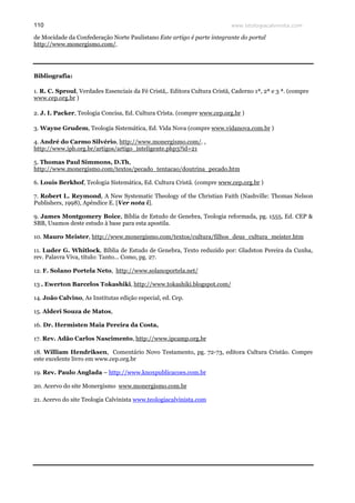 www.teologiacalvinista.com110
de Mocidade da Confederação Norte Paulistano Este artigo é parte integrante do portal
http://www.monergismo.com/.
Bibliografia:
1. R. C. Sproul, Verdades Essenciais da Fé Cristã,. Editora Cultura Cristã, Caderno 1ª, 2ª e 3 ª. (compre
www.cep.org.br )
2. J. I. Packer, Teologia Concisa, Ed. Cultura Crista. (compre www.cep.org.br )
3. Wayne Grudem, Teologia Sistemática, Ed. Vida Nova (compre www.vidanova.com.br )
4. André do Carmo Silvério, http://www.monergismo.com/. ,
http://www.ipb.org.br/artigos/artigo_inteligente.php3?id=21
5. Thomas Paul Simmons, D.Th,
http://www.monergismo.com/textos/pecado_tentacao/doutrina_pecado.htm
6. Louis Berkhof, Teologia Sistemática, Ed. Cultura Cristã. (compre www.cep.org.br )
7. Robert L. Reymond, A New Systematic Theology of the Christian Faith (Nashville: Thomas Nelson
Publishers, 1998), Apêndice E. [Ver nota i].
9. James Montgomery Boice, Bíblia de Estudo de Genebra, Teologia reformada, pg. 1555, Ed. CEP &
SBB, Usamos deste estudo à base para esta apostila.
10. Mauro Meister, http://www.monergismo.com/textos/cultura/filhos_deus_cultura_meister.htm
11. Luder G. Whitlock, Bíblia de Estudo de Genebra, Texto reduzido por: Gladston Pereira da Cunha,
rev. Palavra Viva, título: Tanto... Como, pg. 27.
12. F. Solano Portela Neto, http://www.solanoportela.net/
13 . Ewerton Barcelos Tokashiki, http://www.tokashiki.blogspot.com/
14. João Calvino, As Institutas edição especial, ed. Cep.
15. Alderi Souza de Matos,
16. Dr. Hermisten Maia Pereira da Costa,
17. Rev. Adão Carlos Nascimento, http://www.ipcamp.org.br
18. William Hendriksen, Comentário Novo Testamento, pg. 72-73, editora Cultura Cristão. Compre
este excelente livro em www.cep.org.br
19. Rev. Paulo Anglada – http://www.knoxpublicacoes.com.br
20. Acervo do site Monergismo www.monergismo.com.br
21. Acervo do site Teologia Calvinista www.teologiacalvinista.com
 