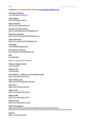 www.teologiacalvinista.com111
Indicações: ver seção de link do site www.teologiacalvinista.com
Teologia Calvinista
www.teologiacalvinista.com
Monergismo
www.monergismo.com.br
Solano Portela
http://www.solanoportela.net/
Escritos de João Calvino
http://escritosdejoaocalvino.blogspot.com/
Doutrina Calvinista
http://www.doutrinacalvinista.blogspot.com /
Texto Calvinista
http://www.textocalvinista.blogspot.com/
Tokashiki
www.tokashiki.blogspot.com
O Tempora, O Mores!
http://tempora-mores.blogspot.com/
IPB
www.ipb.org.br
Editoras e livraria que indicamos
Editora Cultura Cristã
www.cep.org.br
Editora LPC
www.lpc.org.br
Os Puritanos – Editora e Livraria Reformada
http://www.puritanos.com.br/
Knox Publicações
http://www.knoxpublicacoes.net/loja/
Vida Nova
http://www.vidanova.com.br/
Editora Fiel
http://www.editorafiel.com.br/
Editora PES
http://www.editorapes.com.br
Editora Vida
http://www.editoravida.com.br/
Editora Parakletos
http://www.puritanos.com.br/sistema/loja/lojavirtual.asp?cod=7&nivel=1
Esta editora não possui site. Por isso segue acima vendas de seus livros pela livraria Puritanos.
SOCEP
http://www.socep.com.br
 