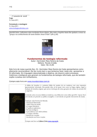 www.teologiacalvinista.com113
_________________________
1ª semestre de 2008
Capa
N. Mascolli F.
Formatação e montagem
N. Mascolli F.
www.teologiacalvinista.com
Querido leitor, indicamos estes excelentes livros abaixo. Eles mais o Espírito Santo lhe ajudará a cresce na
"graça e no conhecimento de nosso Senhor Jesus Cristo" (2Pe 3:18).
Fundamentos da teologia reformada
Autor: Hermisten Maia Pereira da Costa
Editora: Mundo Cristão
Valor: R$ 15,90
Este livro de nosso querido Rev. Dr. Hermisten Maia Pereira da Costa apresentamos como
altamente recomendável. Ele faz muito bem o que tentamos fazer neste site: apresentar a
fé reformada. Em linguagem descomplicada e objetiva, ele discorre sobre processos
históricos e teológicos que geraram os fundamentos da teologia reformada, que ele também
expõe e analisa com brilhantismo.
Compre este livro em www.mundocristao.com.br
A Bíblia de Genebra é a primeira bíblia de estudos da era moderna com uma exposição
genuinamente reformada. Essa grande obra, já há quase cinco anos na língua inglesa, segue a
tradição de Genebra original, que serviu à formação de várias gerações de cristãos nos séculos XVI
e seguintes.
Contendo vários recursos didáticos modernos, essa bíblia tem como editor geral R.C. Sproul. Ela é
sem dúvida um presente ao público evangélico e sem dúvida um grande instrumento de estudo.
Tradução: João Ferreira de Almeida
- Orientação Reformada
- 19403 notas de estudo
- 61 mapas ilustrativos
- 47 gráficos explicativos
- 96 notas teológicas
- Concordância com 3838 verbetes
- 17 mapas coloridos
- Referências cruzadas
- Introduções aos livros e seções
Compre este livro na Cultura Crista www.cep.org.br
 