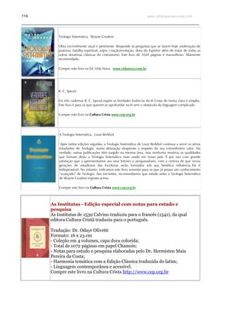 www.teologiacalvinista.com114
Teologia Sistemática, Wayne Grudem
Obra incrivelmente atual e pertinente. Responde às perguntas que se fazem hoje (ordenação de
pastoras; batalha espiritual, anjos, criação/evolução, dons do Espírito) além de tratar de todas as
outras doutrinas clássicas do cristianismo. Este livro de 1024 páginas é maravilhoso. Altamente
recomendado.
Compre este livro na Ed. Vida Nova. www.vidanova.com.br
R. C. Sproul
Em três cadernos R. C. Sproul expõe as Verdades Essências da fé Crista de forma clara e simples.
Este livro é para os que querem se aprofundar na fé sem o obstáculo da linguagem complicada
Compre este livro na Cultura Crista www.cep.org.br
A Teologia Sistemática, Louis Berkhof
Após tantas edições seguidas, a Teologia Sistemática de Louis Berkhof continua a servir os sérios
estudantes de Teologia, numa delaração eloqüente a respeito do seu extrordinário valor. Na
verdade, outras publicações têm surgido na mesma área, mas nenhuma mostrou as qualidades
que fizeram desta a Teologia Sistemática mais usada em nosso país. É por isso com grande
satisfação que a aprensentamos aos seus leitores e pesquisadores, com a certeza de que novas
gerações de estudiosos das Escrituras serão formados sob sua benéfica influência. Ela é
Indispensável. No entanto, indicamos este livro somente para os que já possui um conhecimento
“avançado” de Teologia. Aos iniciantes, recomendamos que estude antes a Teologia Sistemática
de Wayne Grudem exposta acima.
Compre este livro na Cultura Crista www.cep.org.br
As Institutas - Edição especial com notas para estudo e
pesquisa
As Institutas de 1539 Calvino traduziu para o francês (1541), da qual
editora Cultura Cristã traduziu para o português.
Tradução: Dr. Odayr Olivetti
Formato: 16 x 23 cm
- Coleção em 4 volumes, capa dura colorida;
- Total de 1072 páginas em papel Chamois;
- Notas para estudo e pesquisa elaboradas pelo Dr. Hermisten Maia
Pereira da Costa;
- Harmonia temática com a Edição Clássica traduzida do latim;
- Linguagem contemporânea e acessível.
Compre este livro na Cultura Crista http://www.cep.org.br
 