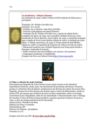 www.teologiacalvinista.com115
As Institutas - Edição Clássica
As Institutas de 1559 a editor Cultura Cristã traduziu do latim para o
português.
Tradução: Dr. Waldyr Carvalho Luz
Formato: 16 x 23 cm
- Coleção em 4 volumes, capa dura colorida;
- Total de 1528 páginas em papel Chamois;
- Tradução do Dr. Waldyr Carvalho Luz, a partir da edição final e
completa em latim, de 1559, com consultas à Edição Francesa, texto
atualizado de Pierre Marcel e Jean Cadier, de 1955, à respeitada tradução
para o inglês de Ford Lewis Battles (edição de 1961), à tradução de John
Allen, 7ª edição americana, de 1936, à versão alemã de Karl Muller,
edição de 1928 e à espanhola de Cipriano de Valera (revisão de 1967);
- Harmonia temática com a Edição Especial com Notas para Estudo e
Pesquisa, traduzida do francês;
- Índice remissivo de textos bíblicos, de autores e de assuntos;
- Linguagem atualizada e simplificada.
Compre este livro na Cultura Crista http://www.cep.org.br
A Vida e a Morte de João Calvino
Esta primorosa biografia de João Calvino (1509-1564) reveste-se de iniludível
importância histórica, sendo, pois, um documento de profunda relevância. Primeiro,
porque é a primeira obra do gênero, predecessora de dezenas de outras até nossos dias.
Segundo, porque foi escrita apenas um decênio após a morte do Reformador, ainda no
século XVI, por pessoa que conhecia de perto os fatos registrados, dada a sua longa
convivência com o biografado, além de sua intimidade e relacionamento com o Teólogo
de Genebra. É obra de leitura imprescindível a quantos queiram conhecer de perto a
vida e a obra do insigne patriarca da fé reformada.
Artista/Autor: Theodoro de Beza
Editora:Luz Para o Caminho
Distribuidora:LPC
Número de Páginas: 136 páginas
Formato:14 x 21
Compre este livro na LPC: ►www.lpc.org.br/loja
 