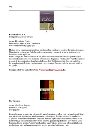 www.teologiacalvinista.com116
Calvino de A a Z
Coleção Pensadores cristãos
Autor: Hermisten Costa
Dimensões: 344 Páginas / 14x21 cm
Cod. do Produto: 85-7367-922
Muitas obras trazem comentários e alusões sobre a vida e os escritos de vários teólogos.
No entanto, certamente é ainda mais enriquecedor recorrer à própria fonte que tem
inspirado esses registros.
Esse é o objetivo de Calvino - de A a Z, obra cuidadosamente elaborada para todos os
interessados em conhecer melhor o pensamento do grande reformador. Você terá acesso
a cerca de 1 400 citações do próprio Calvino, distribuídas em mais de 200 verbetes,
formando uma coletânea riquíssima de conceitos que fizeram e ainda fazem a história
da Igreja.
Compre este livro na Editora Vida ►www.editoravida.com.br
Calvinismo
Autor: Abraham Kuyper
Formato: 16 x 23 cm
208 páginas
O canal em que se moveu a reforma do séc. 16, enriquecendo a vida cultural e espiritual
dos povos que o adotaram. O sistema que hoje a igreja deve reconhecer como bíblico.
A palavra calvinismo tem vários sentidos. Em seu significado mais amplo, como se vê
neste livro, o calvinismo se refere a um sistema que alcança todos os aspectos da vida
humana. Como muitos "ismos" conhecidos, o calvinismo apresenta à humanidade um
conjunto de alternativas com respeito às três questões básicas da vida:
 