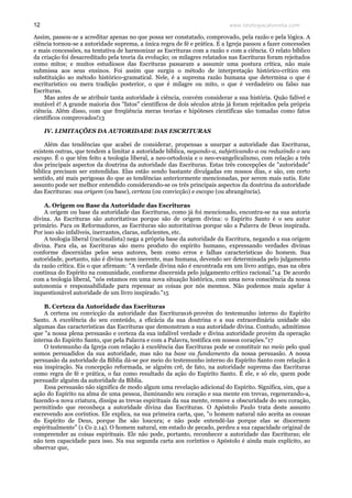 www.teologiacalvinista.com12
Assim, passou-se a acreditar apenas no que possa ser constatado, comprovado, pela razão e pela lógica. A
ciência tornou-se a autoridade suprema, a única regra de fé e prática. E a Igreja passou a fazer concessões
e mais concessões, na tentativa de harmonizar as Escrituras com a razão e com a ciência. O relato bíblico
da criação foi desacreditado pela teoria da evolução; os milagres relatados nas Escrituras foram rejeitados
como mitos; e muitos estudiosos das Escrituras passaram a assumir uma postura crítica, não mais
submissa aos seus ensinos. Foi assim que surgiu o método de interpretação histórico-crítico em
substituição ao método histórico-gramatical. Nele, é a suprema razão humana que determina o que é
escriturístico ou mera tradição posterior, o que é milagre ou mito, o que é verdadeiro ou falso nas
Escrituras.
Mas antes de se atribuir tanta autoridade à ciência, convém considerar a sua história. Quão falível e
mutável é! A grande maioria dos "fatos" científicos de dois séculos atrás já foram rejeitados pela própria
ciência. Além disso, com que freqüência meras teorias e hipóteses científicas são tomadas como fatos
científicos comprovados!13
IV. LIMITAÇÕES DA AUTORIDADE DAS ESCRITURAS
Além das tendências que acabei de considerar, propensas a usurpar a autoridade das Escrituras,
existem outras, que tendem a limitar a autoridade bíblica, negando-a, subjetivando-a ou reduzindo o seu
escopo. É o que têm feito a teologia liberal, a neo-ortodoxia e o neo-evangelicalismo, com relação a três
dos principais aspectos da doutrina da autoridade das Escrituras. Estas três concepções de "autoridade"
bíblica precisam ser entendidas. Elas estão sendo bastante divulgadas em nossos dias, e são, em certo
sentido, até mais perigosas do que as tendências anteriormente mencionadas, por serem mais sutis. Este
assunto pode ser melhor entendido considerando-se os três principais aspectos da doutrina da autoridade
das Escrituras: sua origem (ou base), certeza (ou convicção) e escopo (ou abrangência).
A. Origem ou Base da Autoridade das Escrituras
A origem ou base da autoridade das Escrituras, como já foi mencionado, encontra-se na sua autoria
divina. As Escrituras são autoritativas porque são de origem divina: o Espírito Santo é o seu autor
primário. Para os Reformadores, as Escrituras são autoritativas porque são a Palavra de Deus inspirada.
Por isso são infalíveis, inerrantes, claras, suficientes, etc.
A teologia liberal (racionalista) nega a própria base da autoridade da Escritura, negando a sua origem
divina. Para ela, as Escrituras são mero produto do espírito humano, expressando verdades divinas
conforme discernidas pelos seus autores, bem como erros e falhas características do homem. Sua
autoridade, portanto, não é divina nem inerente, mas humana, devendo ser determinada pelo julgamento
da razão crítica. Eis o que afirmam: "A verdade divina não é encontrada em um livro antigo, mas na obra
contínua do Espírito na comunidade, conforme discernida pelo julgamento crítico racional."14 De acordo
com a teologia liberal, "nós estamos em uma nova situação histórica, com uma nova consciência da nossa
autonomia e responsabilidade para repensar as coisas por nós mesmos. Não podemos mais apelar à
inquestionável autoridade de um livro inspirado."15
B. Certeza da Autoridade das Escrituras
A certeza ou convicção da autoridade das Escrituras16 provém do testemunho interno do Espírito
Santo. A excelência do seu conteúdo, a eficácia da sua doutrina e a sua extraordinária unidade são
algumas das características das Escrituras que demonstram a sua autoridade divina. Contudo, admitimos
que "a nossa plena persuasão e certeza da sua infalível verdade e divina autoridade provém da operação
interna do Espírito Santo, que pela Palavra e com a Palavra, testifica em nossos corações."17
O testemunho da Igreja com relação à excelência das Escrituras pode se constituir no meio pelo qual
somos persuadidos da sua autoridade, mas não na base ou fundamento da nossa persuasão. A nossa
persuasão da autoridade da Bíblia dá-se por meio do testemunho interno do Espírito Santo com relação à
sua inspiração. Na concepção reformada, se alguém crê, de fato, na autoridade suprema das Escrituras
como regra de fé e prática, o faz como resultado da ação do Espírito Santo. É ele, e só ele, quem pode
persuadir alguém da autoridade da Bíblia.
Essa persuasão não significa de modo algum uma revelação adicional do Espírito. Significa, sim, que a
ação do Espírito na alma de uma pessoa, iluminando seu coração e sua mente em trevas, regenerando-a,
fazendo-a nova criatura, dissipa as trevas espirituais da sua mente, remove a obscuridade do seu coração,
permitindo que reconheça a autoridade divina das Escrituras. O Apóstolo Paulo trata deste assunto
escrevendo aos coríntios. Ele explica, na sua primeira carta, que, "o homem natural não aceita as cousas
do Espírito de Deus, porque lhe são loucura; e não pode entendê-las porque elas se discernem
espiritualmente" (1 Co 2.14). O homem natural, em estado de pecado, perdeu a sua capacidade original de
compreender as coisas espirituais. Ele não pode, portanto, reconhecer a autoridade das Escrituras; ele
não tem capacidade para isso. Na sua segunda carta aos coríntios o Apóstolo é ainda mais explícito, ao
observar que,
 