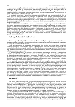 www.teologiacalvinista.com13
...se o nosso evangelho ainda está encoberto, é para os que se perdem que está encoberto, nos quais o
deus deste século cegou os entendimentos dos incrédulos, para que lhes não resplandeça a luz do
evangelho da glória de Cristo, o qual é a imagem de Deus... Porque Deus que disse: de trevas
resplandecerá luz —, ele mesmo resplandeceu em nossos corações, para iluminação do conhecimento da
glória de Deus na face de Cristo (2 Co 4.3-4,6).
O que Paulo afirma aqui é que o homem natural, o incrédulo, está cego como resultado da obra do
diabo, que o fez cair. Nesse estado, ele está como um deficiente visual, que não consegue perceber nem
mesmo a luz do sol. Pode-se compreender melhor o testemunho interno do Espírito com esta ilustração.
O testemunho do Espírito não é uma nova luz no coração, mas a sua ação através da qual ele abre os olhos
de um pecador, permitindo-lhe reconhecer a verdade que lá estava, mas não podia ser vista por causa da
sua cegueira espiritual.
Deve-se ter em mente, entretanto — e esse é o ponto enfatizado aqui —, que esse testemunho interno
do Espírito Santo diz respeito à certeza do crente com relação à plena autoridade das Escrituras, e não à
própria autoridade inerente das Escrituras. A convicção de um crente de que as Escrituras têm autoridade
é subjetiva, mas a autoridade das Escrituras é objetiva. Esteja-se ou não convencido da sua autoridade, a
Bíblia é e continua objetivamente autoritativa. A neo-ortodoxia existencialista confunde estas coisas e
defende a subjetividade da própria autoridade da Bíblia. Para eles, a revelação bíblica só é verdade divina
quando fala ao nosso coração. Como dizem, "as Escrituras não são, mas se tornam a Palavra de Deus"
quando existencializadas.18
C. Escopo da Autoridade das Escrituras
Essas posições da teologia liberal e da neo-ortodoxia com relação à origem e à certeza da autoridade
das Escrituras são seríssimas. Contudo, talvez mais séria ainda (por ser mais sutil) é a questão relacionada
ao escopo da autoridade das Escrituras.
Uma nova concepção da autoridade das Escrituras tem surgido entre os eruditos evangélicos
(inclusive reformados de renome, tais como G. C. Berkouwer19), conhecida como neo-evangélica. O neo-
evangelicalismo limita o escopo (a área) da autoridade das Escrituras ao seu propósito salvífico. Segundo
essa concepção, a autoridade das Escrituras limita-se à revelação de assuntos diretamente relacionados à
salvação, a assuntos religiosos.20
A doutrina neo-evangélica faz diferença entre o conteúdo salvífico das Escrituras e o seu contexto
salvífico, reivindicando autoridade e inerrância apenas para o primeiro. Mas tal posição não reflete nem
se coaduna com a posição reformada e protestante histórica. Para esta, o escopo da autoridade das
Escrituras é todo o seu cânon. É verdade que a Bíblia não se propõe a ser um compêndio científico ou um
livro histórico. Mas, ainda assim, todas as afirmativas nelas contidas, sejam elas de caráter teológico,
prático, histórico ou científico, são inerrantes e autoritativas.21
Os principais problemas relacionados com a posição neo-evangélica quanto à autoridade das
Escrituras são os seguintes: Primeiro, como distinguir o conteúdo salvífico do seu contexto salvífico? É
impossível. As Escrituras são a Palavra de Deus revelada na história. Segundo, como delimitar o que está
ou não está diretamente relacionado ao propósito salvífico, se o propósito da obra da redenção não é
meramente salvar o homem, mas restaurar o cosmo? Que porções das Escrituras ficariam de fora do
escopo da salvação? Como Ridderbos admite, "a Bíblia não é apenas o livro da conversão, mas também o
livro da história e o livro da Criação..."22 Que áreas da vida humana ficariam de fora da obra da
redenção? A arte, a ciência, a história, a ética, a moral? Quem delimitaria as fronteiras entre o que está ou
não incluído no propósito salvífico? Admitir, portanto, o conceito neo-evangélico de autoridade das
Escrituras é cair na cilada liberal do cânon dentro do cânon, e colocar a razão humana como juiz supremo
de fé e prática, pois neste caso competirá ao homem determinar o que é ou não propósito salvífico.
CONCLUSÃO
Em última instância, a questão da autoridade das Escrituras pode ser resumida na seguinte pergunta:
quem tem a última palavra, Deus, falando através das Escrituras, ou o homem, por meio de suas
tradições, sentimentos ou razão? A resposta dos Reformadores foi clara. Embora reconhecendo que o
propósito especial das Escrituras não é histórico, moral ou científico, mas salvífico, eles não diminuíram a
sua autoridade de forma alguma: nem por adições ou suplementos, nem por reduções ou limitações de
qualquer natureza. A fé reformado-puritana reconhece a autoridade de todo o conteúdo das Escrituras, e
sua plena suficiência e suprema autoridade em matéria de fé e práticas eclesiásticas.
Tão importante foi a redescoberta destas doutrinas pelos Reformadores, que pode-se afirmar que, da
aplicação prática das mesmas, decorreu, em grande parte, a profunda reforma doutrinária, eclesiástica e
litúrgica que deu origem às igrejas protestantes. Todas as doutrinas foram submetidas à autoridade das
Escrituras. Todos os elementos de culto, cerimônias e práticas eclesiásticas foram submetidos ao
escrutínio da Palavra de Deus. A própria vida (trabalho, lazer, educação, casamento, etc.) foi avaliada pelo
ensino suficiente e autoritativo das Escrituras. Muito entulho doutrinário teve que ser rejeitado. Muitas
 