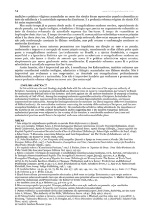 www.teologiacalvinista.com14
tradições e práticas religiosas acumuladas no curso dos séculos foram reprovadas quando submetidas ao
teste da suficiência e da autoridade suprema das Escrituras. E a profunda reforma religiosa do século XVI
foi assim empreendida.
Mas muito tempo já se passou desde então. O evangelicalismo moderno recebeu, especialmente do
século passado, um legado teológico, eclesiástico e litúrgico que precisa ser urgentemente submetido ao
teste da doutrina reformada da autoridade suprema das Escrituras. É tempo de reconsiderar as
implicações desta doutrina. É tempo de reavaliar a nossa fé, nossas práticas eclesiásticas e nossas próprias
vidas à luz desta doutrina. Afinal, admitimos que a Igreja reformada deve estar sempre se reformando —
não pela conformação constante às últimas novidades, mas pelo retorno e conformação contínuos ao
ensino das Escrituras.
Sabendo que a nossa natureza pecaminosa nos impulsiona em direção ao erro e ao pecado,
conhecendo o engano e a corrupção do nosso próprio coração, reconhecendo os dias difíceis pelos quais
passa o evangelicalismo moderno (particularmente no Brasil), e a ojeriza doutrinária, a exegese
superficial e a ignorância histórica que em grande parte caracterizam o evangelicalismo moderno no
nosso país, não temos o direito de assumir que nossa fé e práticas eclesiásticas sejam corretas,
simplesmente por serem geralmente assim consideradas. É necessário submeter nossa fé e práticas
eclesiásticas à autoridade suprema das Escrituras.
Assim fazendo, não é improvável que nós, à semelhança dos Reformadores, também tenhamos que
rejeitar considerável entulho teológico, eclesiástico e litúrgico acumulados nos últimos séculos. Não é
improvável que venhamos a nos surpreender, ao descobrir um evangelicalismo profundamente
tradicionalista, subjetivo e racionalista. Mas não é improvável também que venhamos a presenciar uma
nova e profunda reforma religiosa em nosso país. Que assim seja!
ENGLISH ABSTRACT
In this article on reformed theology Anglada deals with the reformed doctrine of the supreme authority of
Scripture. Assuming a theological, ecclesiastical and liturgical crisis in modern evangelicalism, particularly in Brazil,
he summarizes the biblical basis of the doctrine, and alerts against the old and new tendencies of usurping or limiting
the authority of God’s Word. Among the usurping tendencies against the authority of Scripture, he includes the
ecclesiastical traditions degenerated into traditionalism, emotions degenerated into emotionalism, and reason
degenerated into rationalism. Among the limiting tendencies he mentions the liberal negation of the very foundation
of Biblical authority, the neo-orthodox confusion concerning the certainty of the authority of Scripture, and the neo-
evangelical limitation of the scope of its authority. He concludes the article by calling attention to the importance of
the doctrine in the sixteenth-century Reformation and by suggesting that if the modern evangelical faith and
ecclesiastical practices were subjected to the scrutiny of this doctrine, a considerable number of doctrines and
ecclesiastical practices would have to be rejected, and a new reformation would take place.
NOTAS
* Este artigo foi originalmente publicado na revista Fides Reformata 2:2 (1997).
1 Ver, por exemplo, William Ames, A Fresh Suit against Human Ceremonies in God’s Worship (Rotterdam, 1633);
David Calderwood, Against Festival Days, 1618 (Dallas: Naphtali Press, 1996); George Gillespie, Dispute against the
English Popish Ceremonies Obtruded on the Church of Scotland (Edinburgh: Robert Ogle and Oliver & Boyd, 1844);
e John Owen, "A Discourse concerning Liturgies and their Impositions," em The Works of John Owen, vol. 15
(Edinburgh: The Banner of Truth Trust, 1965).
2 Cf. John MacArthur Jr., Com Vergonha do Evangelho: Quando a Igreja se torna como o Mundo (São José dos
Campos: Editora Fiel, 1997) e Paulo Romeiro, Evangélicos em Crise: Decadência Doutrinária na Igreja Brasileira
(São Paulo: Mundo Cristão, 1995).
3 Ver capítulo sobre a "Consciência Puritana," em J. I. Packer, Entre os Gigantes de Deus: Uma Visão Puritana da
Vida Cristã (São José dos Campos: Editora Fiel, 1991), 115-132.
4 Sobre o conceito reformado de inspiração e infalibilidade (inerrância) das Escrituras, ver L. Berkhof, Introducción a
la Teología Sistemática (Grand Rapids: The Evangelical Literature League, [1973]), 159-190; A. A. Hodge,
Evangelical Theology: A Course of Popular Lectures (Edinburgh and Pennsylvania: The Banner of Truth Trust,
1976), 61-83; Loraine Boettner, Studies in Theology (Phillipsburg and New Jersey: Presbyterian and Reformed
Publishing Company, 1978), 9-49; e J. C. Ryle, Foundations of Faith: Selections From J. C. Ryle’s Old Paths (South
Plainfield, New Jersey: Bridge Publishing, 1987), 1-39.
5 Cf. também Salmo 119.39, 43, 62, 75, 86, 89, 106, 137, 138, 142, 144, 160, 164, 172; Mateus 24.34; João 17.17; Tiago
1.18; Hebreus 4.12 e 1 Pedro 1.23,25.
6 Lloyd-Jones afirma que essas expressões são usadas 3.808 vezes no Antigo Testamento; e que os que assim se
expressavam estavam deixando claro que não expunham suas próprias idéias ou imaginações. D. Martin Lloyd-Jones,
Authority (Edinburgh and Pennsylvania: The Banner of Truth Trust, 1984), 50.
7 Ver também Atos 28.25 e Hebreus 4.3, 5.6 e 10.15-16.
8 O termo empregado é gegraptai. O tempo perfeito indica uma ação realizada no passado, cujos resultados
permanecem no presente: foi escrito e permanece válido, falando com autoridade.
9 Outras evidências da autoridade divina das Escrituras são apresentadas por Lloyd-Jones, Authority, 30-50; e por
John A. Witmer, "The Authority of the Bible," Bibliotheca Sacra 118:471 (July 1961): 264-27.
10 O Talmud inclui também a Gemara, comentários rabínicos sobre o Mishnah, escritos entre 200 e 500 AD (C. L.
Feinberg, "Talmude e Midrash," em J. D. Douglas, ed., O Novo Dicionário da Bíblia, vol. 3 (São Paulo: Edições Vida
Nova, 1979), 1560-61.
11 Conferir também Mateus 15.3ss.
 