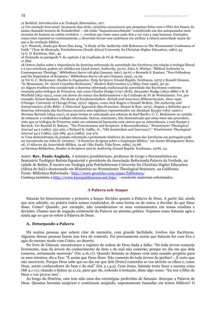 www.teologiacalvinista.com15
12 Berkhof, Introducción a la Teología Sistemática, 207.
13 Um exemplo bem atual: há poucos dias atrás, cientistas anunciaram que pesquisas feitas com o DNA dos fósseis do
assim chamado homem de Neanderthal — até então "inquestionavelmente" considerado um dos antepassados mais
recentes do homem na cadeia evolutiva —, revelam que esses ossos nada têm a ver com a raça humana. Exemplos
como estes repetem-se continuamente, e deveriam tornar-nos cautelosos em atribuir à ciência autoridade maior do
que a da revelação bíblica.
14 C. Pinnock, citado por Keun-Doo Jung, "A Study of the Authority with Reference to The Westminster Confession of
Faith." (Tese de Mestrado, Potchefstroom [South Africa] University for Christian Higher Education, 1981), 45.
15 G. D. Kaufman, ibid., 45.
16 Ensinada no parágrafo V do capítulo I da Confissão de Fé de Westminster.
17 Ibid.
18 Outros dados sobre a importância da doutrina reformada da autoridade das Escrituras em relação à teologia liberal
e à neo-ortodoxia podem ser obtidos em Lloyd-Jones, Authority, 30-61; John A. Witmer, "Biblical Authority in
Contemporary Theology," Bibliotheca Sacra 118:469 (January 1961), 59-67; e Kenneth S. Kantzer, "Neo-Orthodoxy
and the Inspiration of Scripture," Bibliotheca Sacra 116:461 (January 1959), 15-29.
19 Ver G. C. Berkouwer, Studies in Dogmatics: Holy Scripture (Grand Rapids: Eerdmans, 1975) e Ronald Gleason,
"In Memoriam: Dr. Gerrit Cornelius Berkouwer," Modern Reformation 5:3 (May/June 1996), 30-32.
20 Alguns eruditos têm considerado a doutrina reformada tradicional da autoridade das Escrituras conforme
ensinada pelos teólogos de Princeton, tais como Charles Hodge (1797-1878), Alexander Hodge (1823-1886) e B. B.
Warfield (1851-1921), como um desvio do ensino dos Reformadores e da Confissão de Fé de Westminster. Ver, por
exemplo, Ernest Sandeen, The Roots of Fundamentalism: British and American Millenarianism, 1800-1930
(Chicago: University of Chicago Press, 1970). Alguns, como Jack Rogers e Donald McKim, The Authority and
Interpretation of the Bible: A Historical Approach (San Francisco: Harper & Row, 1979), chegam a defender que a
doutrina reformada das Escrituras encontra seus legítimos representantes em Abraham Kuyper (1837-1920) e
Herman Bavinck (1854-1921), os quais teriam se antecipado aos esforços de Karl Barth e G. C. Berkouwer no sentido
de restaurar a verdadeira tradição reformada. Outros, entretanto, têm demonstrado que estas teses não procedem,
visto que os teólogos de Princeton estão em substancial harmonia com outros que os antecederam, e com Kuyper e
Bavinck. Ver Randall H. Balmer, "The Princetonians and Scripture: A Reconsideration," Westminster Theological
Journal 44:2 (1982): 352-365; e Richard B. Gaffin, Jr., "Old Amsterdam and Inerrancy?," Westminster Theological
Journal 44:2 (1982), 250-289; 45:2 (1983): 219-272.
21 Uma demonstração da posição reformada e protestante histórica da inerrância das Escrituras em português pode
ser encontrada em John H. Gerstner, "A Doutrina da Igreja sobre a Inspiração Bíblica," em James Montgomery Boice,
ed., O Alicerce da Autoridade Bíblica, 2a ed. (São Paulo: Vida Nova, 1989), 25-68.
22 Herman Ridderbos, Studies in Scripture and its Authority (Grand Rapids: Eerdmans, 1978), 24.
Autor: Rev. Paulo Anglada, é ministro presbiteriano, professor de Grego e Hermenêutica no
Seminário Teológico Batista Equatorial e presidente da Associação Reformada Palavra da Verdade, na
cidade de Belém. É mestre em Teologia pela Potchefstroom University for Christian Higher Education
(África do Sul) e doutorando em Ministério no Westminster Theological Seminary, na Califórnia.
Fonte: Biblioteca Reformada - http://www.geocities.com/arpav/biblioteca/
Conheça também a http://www.knoxpublicacoes.net/loja/ - excelente materiais reformados.
A Palavra sob Ataque
Satanás foi historicamente o primeiro a lançar dúvidas quanto à Palavra de Deus. A partir daí, ainda
que sem admitir, na prática todos somos conduzidos, de uma forma ou de outra, a duvidar do que Deus
disse. Como? Quando, por exemplo, não consideramos os seus ensinamentos em nossa conduta e
decisões. Chamo isso de negação existencial da Palavra ou ateísmo prática. Vejamos como Satanás agiu e
ainda age no que se refere à Palavra de Deus:
A. Deturpando a Palavra
Há muitas pessoas que sabem citar de memória, com grande facilidade, trechos das Escrituras.
Algumas dessas pessoas fazem isso fora de contexto. Foi precisamente assim que Satanás fez com Eva e
agiu do mesmo modo com Cristo, no deserto.
No livro de Gênesis, encontramos o registro da ordem de Deus dada a Adão: “De toda árvore comerás
livremente, mas da árvore do conhecimento do bem e do mal não comerás; porque no dia em que dela
comeres, certamente morrerás” (Gn 2.16,17). Quando Satanás se depara com uma ocasião propícia para
os seus intentos, diz a Eva: “É assim que Deus disse: Não comerás de toda árvore do jardim?... É certo que
não morrereis. Porque Deus sabe que no dia em que dele [fruto] comerdes se vos abrirão os olhos e, como
Deus, sereis conhecedores do bem e do mal” (Gn 3.1,4,5). Com Jesus, Satanás tenta fazer a mesma coisa
(Mt 4.1-11), citando o Salmo 91.11,12, para que ele, cedendo à tentação, disse algo como: “Eu sou o filho de
Deus e vou provar isso”.
Ao longo da História, esta tem sido uma das estratégias preferidas de Satanás: deturpar a Palavra de
Deus. Quantas heresias surgiram e continuam surgindo, supostamente baseadas em textos bíblicos? O
 