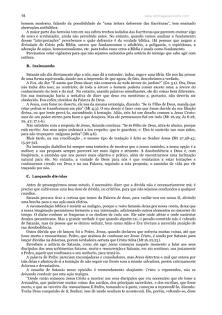 www.teologiacalvinista.com16
homem moderno, falando da possibilidade de “uma leitura deferente das Escrituras”, tem ensinado
aberrações antibíblica.
A maior parte das heresias tem em sua esfera trechos isolados das Escrituras que parecem ensinar algo
de novo e arrebatador, ainda não percebido antes. No entanto, quando vamos analisar o fundamento
dessas “interpretações” percebemos o quão deferente é da verdade bíblica. Há pessoas que negam a
divindade de Cristo pela Bíblia; outros que fundamentam o adultério, a poligamia, o espiritismo, a
adoração de anjos, homossexualismo, etc. para todos esses erros a Bíblia é usada como fundamento.
Precisamos estar vigilantes para que não sejamos seduzidos pela astúcia do inimigo que sabe agir com
sutileza.
B. Insinuando
Satanás não diz diretamente algo a nós, mas dá a entender, induz, sugere uma idéia. Ele nos faz pensar
de uma forma equivocada, dando-nos a impressão de que agora, de fato, descobrimos a verdade.
A Eva, ele diz: “É assim que Deus disse: não comereis de toda árvore do jardim?” (Gn 3.1). Ora, Deus
não tinha dito isso; ao contrário; de toda a árvore o homem poderia comer exceto uma: a árvore do
conhecimento do bem e do mal. No entanto, usando palavras semelhantes, ele diz coisas bem diferentes.
Em sua insinuação havia a tentativa de dizer que deus era mentiroso e, portanto, não deveria ser
obedecido. Eva cedeu; duvidou da Palavra de Deus.
A Jesus, com fome no deserto, ele usa da mesma estratégia, dizendo: “Se és Filho de Deus, manda que
estas pedras se transformem em pão” (Mt 4.3). O seu desejo é fazer com que Jesus duvide da sua filiação
divina, ou que tente prová-la, sucumbindo à tentação. Aliás, este foi um desafio comum a Jesus Cristo:
usar do seu poder eterno para fazer o que desejava. Mas ele permaneceu fiel em tudo (Mt 26.29; Jo 8.28,
29, 42; 17.1-6).
Não satisfeito com a resposta de Jesus, Satanás continua: “Se és Filho de Deus, atira-te abaixo, porque
está escrito: Aos seus anjos ordenará a teu respeito; que te guardem; e: Eles te susterão nas suas mãos,
para não tropeçares nalguma pedra” (Mt 4.6).
Mais tarde, na sua crucificação , o mesmo tipo de tentação é feito ao Senhor Jesus (Mt 27.38-43;
15.30-32).
Na insinuação diabólica há sempre uma tentativa de mostrar que o nosso caminho, a nossa opção é a
melhor; a sua proposta sempre parecerá ser mais lógica e atraente. A desobediência a Deus é, com
freqüência, o caminho que nos parece mais objetivo e prático, além de encontrarmos uma inclinação
natural para ele. No entanto, a vontade de Deus para nós é que resistamos a estas tentações e
continuemos crendo em Deus e na sua Palavra, seguindo a rota proposta; o caminho de vida por ele
traçando por nós.
C. Lançando dúvidas
Antes de prosseguirmos nesse estudo, é necessário dizer que a dúvida não é necessariamente má; é
preciso que cultivemos uma boa dose de dúvida, ou critérios, para que não sejamos conduzidos a qualquer
crendice.
Satanás procura tirar a certeza que temos da Palavra de deus, para vacilar-nos em nossa fé, abrindo
uma brecha para a sua ação mais efetiva.
A recomendação bíblica é resistir ao maligno, porque o resto Satanás deixa por nossa c0nta, deixa que
a nossa imaginação pecaminosa fermente a sua insinuação, adicionando outros elementos no decorrer do
tempo. O diabo conhece as fraquezas e os deslizes de cada um. Ele sabe onde afetar e onde sustentar
desejos pecaminosos. Mas a grande verdade é que quando alguém cai, o pecado cometido não é cobrado
de Satanás, mas da pessoa que se deixou seduzir, bem como Adão e Eva tiveram a merecida punição de
sua desobediência.
Outra dúvida que ele lançou foi a Pedro. Jesus, quando declarou que sofreria muitas coisas, até que
fosse morto e ressuscitasse, Pedro, que acabara de confessar ser Jesus Cristo, é usado por Satanás para
lançar dúvidas na dolorosa, porem verdadeira certeza que Cristo tinha (Mt 16.22,23).
Percebam a astúcia de Satanás, como ele age: Jesus começou naquele momento a falar aos seus
discípulos dos seus sofrimentos futuros, morte e ressurreição e Satanás, em ato contínuo, usa justamente
a Pedro, aquele que confessara o seu senhorio, para tentá-lo.
A palavra de Pedro pareciam encorajadoras e consoladores, mas Jesus detectou o mal que estava por
trás delas e afastou de si a tentação de não seguir em frente com a missão salvadora, porém externamente
dolorosa e devastadora.
A ousadia de Satanás nesse episódio é tremendamente eloqüente. Cristo o repreendeu, não se
deixando conduzir por esta ação maligna.
"Desde então começou Jesus Cristo a mostrar aos seus discípulos que era necessário que ele fosse a
Jerusalém, que padecesse muitas coisas dos anciãos, dos principais sacerdotes, e dos escribas, que fosse
morto, e que ao terceiro dia ressuscitasse.E Pedro, tomando-o à parte, começou a repreendê-lo, dizendo:
Tenha Deus compaixão de ti, Senhor; isso de modo nenhum te acontecerá. Ele, porém, voltando-se, disse
 