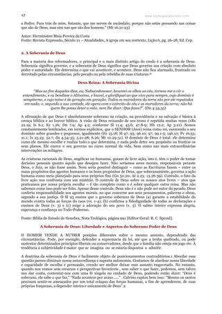 www.teologiacalvinista.com17
a Pedro: Para trás de mim, Satanás, que me serves de escândalo; porque não estás pensando nas coisas
que são de Deus, mas sim nas que são dos homens." (Mt 16.21-23)
Autor: Herminsten Maia Pereira da Costa
Fonte: Revista Expressão, Século 21 – Atualidades, A igreja em seu contexto, Lição 6, pg. 26-28, Ed. Cep.
2. A Soberania de Deus
Para a maioria dos reformadores, o principal e o mais distinto artigo do credo é a soberania de Deus.
Soberania significa governo, e a soberania de Deus significa que Deus governa sua criação com absoluto
poder e autoridade. Ele determina o que vai acontecer, e acontece. Deus não fica alarmado, frustrado ou
derrotado pelas circunstâncias, pelo pecado ou pela rebeldia de suas criaturas.iii
Deus Reina: A Soberania Divina
“Mas ao fim daqueles dias, eu, Nabucodonosor, levantei os olhos ao céu, tornou-me a vir o
entendimento, e eu bendisse o Altíssimo, e louvei, e glorifiquei ao que vive para sempre, cujo domínio é
sempiterno, e cujo reino é de geração em geração. Todos os moradores da terra são por ele reputados
em nada; e, segundo a sua vontade, ele opera com o exército do céu e os moradores da terra; não há
quem lhe possa deter a mão, nem lhe dizer: Que fazes?”. (Dn 4:34,35)
A afirmação de que Deus é absolutamente soberano na criação, na providência e na salvação é básica à
crença bíblica e ao louvor bíblico. A visão de Deus reinando de seu trono é repetida muitas vezes (1Rs
22.19; Is 6.1; Ez 1.26; Dn 7.9; Ap 4.2; conforme Sl 11.4; 45.6; 47.8-9; Hb 12.2; Ap 3.21). Somos
constantemente lembrados, em termos explícitos, que o SENHOR (Javé) reina como rei, exercendo o seu
domínio sobre grandes e pequenos, igualmente (Ex 15.18; Sl 47; 93; 96.10; 97; 99.1-5; 146.10; Pv 16.33;
21.1; Is 23.23; 52.7; dn 4.34-35; 5.21-28; 6.26; Mt 10.29-31). O domínio de Deus é total: ele determina
como ele mesmo escolhe e realiza tudo o que determina, e nada pode deter seu propósito ou frustrar os
seus planos. Ele exerce o seu governo no curso normal da vida, bem como nas mais extraordinárias
intervenções ou milagres.
As criaturas racionais de Deus, angélicas ou humanas, gozam de livre ação, isto é, têm o poder de tomar
decisões pessoais quanto àquilo que desejam fazer. Não seríamos seres morais, responsáveis perante
Deus, o Juiz, se não fosse assim. Nem seria possível distinguir – como as Escrituras fazem – entre os
maus propósitos dos agentes humanos e os bons propósitos de Deus, que soberanamente, governa a ação
humana como meio planejado para seus próprios fins (Gn 50.20; At 2.23; 13.26-39). Contudo, o fato da
livre ação nos confronta com um mistério. O controle de Deus sobre os nossos atos livres – atos que
praticamos por nossa própria escolha – é tão completo como o é sobre qualquer outra coisa. Mas não
sabemos como isso pode ser feito. Apesar desse controle, Deus não é e não pode ser autor do pecado. Deus
conferiu responsabilidade aos agentes morais, no que concerne aos seus pensamentos, palavras e obras,
segundo a sua justiça. O Sl 93 ensina que o governo soberano de Deus (a) garante a estabilidade do
mundo contra todas as forças do caos (vs. 1-4); (b) confirma a fidedignidade de todas as declarações e
ensinos de Deus (v. 5) e (c) exige a adoração do seu povo (v. 5). O salmo inteiro expressa alegria,
esperança e confiança no Todo-Poderoso.
Fonte: Bíblia de Estudo de Genebra, Nota Teológica, página 991 [Editor Geral: R. C. Sproul].
A Soberania de Deus: Liberdade e Aspectos do Soberano Poder de Deus
O HOMEM TENDE A NUTRIR posições diferentes sobre o mesmo assunto, dependendo das
circunstâncias. Pode, por exemplo, defender a supremacia da lei, até que a tenha quebrado, ou pode
sustentar determinados princípios liberais ou conservadores, desde que a família não esteja em jogo etc. À
tendência à subjetividade é maior que se imagina ou se estaria dispostos a admitir.
A doutrina da soberania de Deus é facilmente objeto de posicionamentos contraditórios.1 Abordar essa
questão parece diminuir nossa autoconfiança e suposta autonomia. Gostamos de alardear nossa liberdade
e capacidade de escolha e persuasão, crendo ser melhor deixar esse assunto engavetado. No entanto,
quando nos vemos sem recursos e perspectivas favoráveis , sem saber o que fazer, podemos, sem talvez
nos dar conta, contentar-nos com uma fé singela no cuidado de Deus, podendo então dizer: “Deus é
soberano, ele sabe o que faz,” “Nada acontece por acaso .....” . Calvino captou bem isso: ”Mesmo os santos
precisam sentir-se ameaçados por um total colapso das forças humanas, a fim de aprenderem, de suas
próprias fraquezas, a depender inteira e unicamente de Deus”.2
 