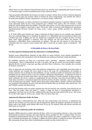www.teologiacalvinista.com18
Afinal, Deus é ou não soberano? Essa doutrina parece ser uma das mais repudiadas pelo homem natural,
e, ao mesmo tempo, é a mais consoladora para os que crêem em Jesus.
Uma das grandes dificuldades dos homens em todos os tempos é deixar Deus ser Deus. Estamos dispostos
a fabricar deuses para que possam cobrir as brechas de nossa compreensão, mas quando não, Deus é
invocado para justificar crenças, expectativas e, ao mesmo tempo, a falta de fé.
No Antigo Testamento, os judeus insensíveis aos próprios pecados tomaram o aparente silêncio de Deus
como aprovação tácita de seus erros; pensavam que o Senhor fosse igual a eles. No entanto, o todo
poderoso exporia diante deles seus delitos: “Tens feito estas coisas, e eu me calei; pensavas que eu era teu
igual; mas eu te argüirei e porei tudo à vista” (SI 50:20). Aliás, os homens estão dispostos a reconhecer
espontaneamente diversas virtudes em Deus, como o amor, graça, perdão, provisão etc. Soberania,
jamais.3
A. W. Pink (1886-1952) entende que “negar a soberania de Deus é entrar em um caminho que, seguindo
até a sua conclusão lógica, leva a manifesto de ateísmo”.4 A dificuldade está em reconhecer a Deus como
o Senhor que reina. A Bíblia, por sua vez, desafia-nos a aprender com ela a respeito de Deus. O nosso
Deus, entre tantas perfeições, é soberano. Sem esse atributo, ele não seria Deus.5 No entanto, Jó
demonstra a dificuldade dessa compreensão ao indagar: “Eis que isto são apenas as orlas dos seus
caminhos! Que leve sussurro temos ouvido dele! Mas o trovão do seu poder, quem o entenderá? “ (Jó
26:14).
A Liberdade de Deus e do Seu Poder
Um dos aspectos fundamentais da soberania é a independência.
Quando nossa independência depende de algo alheio ao nosso controle, nossa suposta capacidade de
decidir livremente está ameaçada ou sofre de limitações que podem ser bastante comprometedoras.
Na realidade, somente em Deus há a autonomia total e absoluta. Spurgeon (1834-1892) enfatiza
corretamente: “Deus é independente de tudo e de todos. Ele age de acordo com Sua própria vontade.
Quando Ele diz: ‘eu farei’, o que quer que diga será feito. Deus é soberano, e Sua vontade, não a vontade
do homem, será feita”.6
Deus se apresenta nas escrituras como todo-poderoso (onipotente), com capacidade para fazer todas as
coisas conforme sua vontade (SI 115:3; 135:6; Is 46:10; Dn 4:35; Ef 1:11).Entretanto, ele também se
mostra coerente com as demais de suas perfeições, ou seja, exercita eu poder em harmonia com todas as
perfeições de sua natureza (2Tm 2:13); sua vontade é eticamente determinada . A soberania de Deus se
manifesta no fato de ele poder fazer tudo o que faz (poder absoluto). O poder absoluto de Deus envolve o
poder ordenado. Ele exerce o poder no cumprimento do que decretou e nas obras da providência. Aliás,
essas obras consistem a execução temporal dos decretos eternos de Deus. Contudo, o que ele realiza não
serve de limites para seu poder. “Destas pedras Deus pode suscitar filhos a Abraão”, adverte João Batista
aos arrogantes descendentes da carne, mas não da fé de Abraão (Mt 3:9). Contudo, Deus não fez isso. Por
quê? Simples: porque não determinou.
Ele tem total domínio sobre seu poder, estando este sob seu controle; caso contrário, Deus deixaria de ser
livre. “Ele tem poder sobre seu poder”.7 Assim, o poder de Deus é essencialmente harmônico e
compatível com todo seu ser. Por isso, a Bíblia declara que Deus não pode mentir (Nm 23:19; 1Sm 15:29;
Tt 1:2; Hb 6:18); negar-se (2Tm 2:13); mudar (Tg 1:17); pecar (Tg 1:13).
Aspectos do Soberano Poder de Deus
O poder de Deus é soberanamente livre. Deus não tem compromisso com terceiros. A onipotência faz
parte da sua essência; por isso, para ele, não há impossíveis; apesar de qualquer oposição ele executa seu
plano; tudo o que deseja, pode realizar (Mt 19:26; Jó 23:13). No entanto, Deus não precisa exercitar seu
poder para ser o que é.8
Liberdade de existência: poder de existência
Quando a Bíblia menciona o poder soberano de Deus, refere-se à sua própria natureza, e não a um estado
determinado por fatores externos, tais como dinheiro, fama, prestígio etc. Ele é o próprio Poder. Por isso,
manifesta-se poderosamente (SI 62:11). Ele é tão eterno quanto seu poder e sempre foi e sempre será o
que é existindo eternamente por si próprio. A Bíblia não tenta explicar a existência de Deus; ela parte do
fato consumado de que Deus existe, manifestando seu poder em atos criativos (Gn 1:1).
 