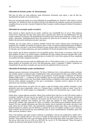 www.teologiacalvinista.com19
Liberdade de decisão: poder de determinação
Pelo fato de Deus ser todo poderoso, pode determinar livremente suas ações, o que de fato faz,
manifestando tal poder nos seus decretos.9
Deus tem eternamente diante de si uma infinidade de possibilidades de “decisões” sobre todas as coisas;
entretanto, ele “decidiu”10 fazer do modo como fez sem influencia de ninguém, porque não necessita de
conselhos (Is 40:13-14; Rm 11:33-36). O plano de Deus é sempre o melhor, porque ele sabia e livremente o
escolheu!
Liberdade de execução: poder executivo
Deus executa se plano através do seu poder, conforme sua vontade(Mt 8:2; Jr 32:17). Não podemos
marcar hora e lugar para ele agir. Deus opera como e quando quer, dentro de suas deliberações. Ele age
sempre conforme seu decreto, não dependendo de nenhum meio externo para realizá-lo, a menos que ele
assim o determine. Ontologicamente Deus não precisa de nada fora de si mesmo. Ele se basta a si. O
Senhor não precisa de meios para executar o que quer.
Contudo, por sua graça, Deus se agencia também através das causas externas para concretizar seu
propósito. Por exemplo: ele poderia se quisesse salvar a todos os homens independentemente da Bíblia e
da fé em Cristo; essa não é a sua forma ordinária de agir, porque sábia e livremente estabeleceu o critério
de salvação, que é sempre pela graça, que opera mediante a fé através da palavra (Rm 10:17; Ef 2:8).
Deus sempre age de forma compatível com sua perfeita justiça. Jesus Cristo se encarnou a fim de que
Deus pudesse ser justo e ao mesmo tempo o justificador dos que confiam nele para salvação (Rm 3:26).
Ele se tornou justiça, santificação e redenção para os crentes (1Co 1:30). Sem a graça de Deus, amparada
no sacrifício de Cristo, ninguém será salvo!
Deus tem poder para executar toda sua deliberação. Ele é o Todo poderoso (Gn 17:1), e nenhum dos seus
planos podem ser frustrados (Jó 42:2). Ele determinando, quem o impedirá? A Bíblia é poderosa no
cumprimento do que Deus se propôs, por que provém do onipotente (leia Is 14:24-27).
Liberdade de limitação: poder autolimitante
Algumas pessoas raciocinam erroneamente: “Se Deus é Soberano, livre e todo-poderoso, pode, conforme
sua vontade, mudar ‘as regras do jogo’, modificando as leis, seus princípios de ação, seus critérios; enfim,
alterar o que ele mesmo revelou e fez registrar na sua palavra”. É assim que age o “Soberano” de Thomas
Hobbes (1588-1679): “... o soberano de uma república, seja ele uma assembléia ou um homem, não está
absolutamente sujeito às leis civis. Pois tendo o poder de fazer ou desfazer as leis, pode, quando lhe apraz,
livrar-se desta sujeição revogando as leis que o incomodam e fazendo novas”11 Apesar de não ser
apreciável, esse raciocínio é freqüente.
Quem pensa dessa forma, em geral, tem em mente a ação do homem como modelo, tomando-o como
parâmetro para uma comparação, como se o “homem fosse à medida de todas as coisas” (esse foi o
mesmo equívoco de muitos gregos na antiguidade). A história tem demonstrado que o poder tende a
corromper.
Diante disso, surgem algumas questões: Afinal, Deus poderia fazer tudo isso ou não? Ele estaria sujeito a
corrupção resultante do mau uso do seu poder? Se esse poder pertencesse a um homem, deveríamos
temer. Entretanto, com Deus é diferente. Os homens são tão fracos em sua condição de poderosos que
não conseguem controlar seus ímpetos; por isso, agem por paixões as mais variadas, tais como:
preconceito, vaidade, ódio, interesse etc. Deus, no entanto, é tão poderoso que estabelece limites para si
mesmo! Por isso, quando afirmamos que Deus não mente, não se contradiz, não muda, não peca e não
pode salvar fora de Jesus Cristo, não pretendemos estabelecer limites para Deus, mas reconhecer os
próprios limites ou critérios que ele declarou a respeito de si em sua relação consigo e com o universo.
Esses critérios são decorrentes das suas perfeições, pois se Deus é perfeitamente verdadeiro, justo, fiel,
sábio, amoroso, bondoso e santo.
Deus é tão poderoso que trata conosco conforme as perfeições a fim de que pudéssemos confiar nele e
proclamar suas virtudes (Mt 3:6; 1Pe 2:9-10). O poder de Deus está sob o controle de sua sábia e santa
vontade: “Deus pode fazer tudo o que ele deseja, porém ele não deseja fazer tudo o que pode”12 (Ex 3:14;
Nm 23:19; 1Sm 15:29; At 4:12; 2Tm 2:13; Hb 6:18; Tg 1:13,17). A. W. Pink declarou: “Deus é lei para si
próprio, de modo que tudo quanto ele faz é justo.” 13
 