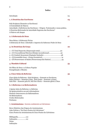 www.teologiacalvinista.com2
Índice
Introdução 03
1. A Doutrina das Escrituras 03
Sola Scriptura (Somente as Escrituras)
A Centralidade de Palavra
Autoridade e Suficiência das Escrituras – Origem, Testemunho e nossa prática.
A Doutrina Reformada da Autoridade Suprema das Escrituras*
A Palavra sob Ataque
2. A Soberania de Deus 17
Deus Reina: A Soberania Divina
A Soberania de Deus: Liberdade e Aspectos do Soberano Poder de Deus
3. As Doutrinas da Graça 20
1 – (T) Total Depravity (Depravação total)..............................................20
2 – (U) Unconditional Election (Eleição incondicional)..........................30
3 –(L) Limited Atonement (Expiação limitada)........................................38
4 – (I) Irresistible Grace - (Graça Irresistível)........................................... 41
5 – (P) Perseverance of Saints (Perseverança dos Santos).........................44
4. Mandato Cultural 53
Os Filhos de Deus e a Cultura Popular
Evangelização e Missões
5. Cinco Solas da Reforma 59
Cinco Solas da Reforma - Sola Scriptura – Somente as Escrituras,
Solus Christus – Somente Cristo, Sola Gratia – Somente a Graça,
Sola Fide – Somente pela Fé, Soli Deo Gloria – Somente glória a Deus
6. A Reforma e os Reformadores 70
A Igreja Antes da Reforma e a Reforma
Da igreja primitiva aos pré-reformadores
Homens antecessores aos Reformadores
Os Reformadores
Credos Reformados
Puritanos
7. Arminianismo - heresia combatente ao Calvinismo. 103
Breve Histórico das Origens do Arminianismo
João Calvino e “Os Cinco Pontos do Calvinismo”
Cinco Pontos do Arminianismo & Cinco Pontos do Calvinismo
Bibliografia..................110
Indicações....................111
Notas
Indicações
 