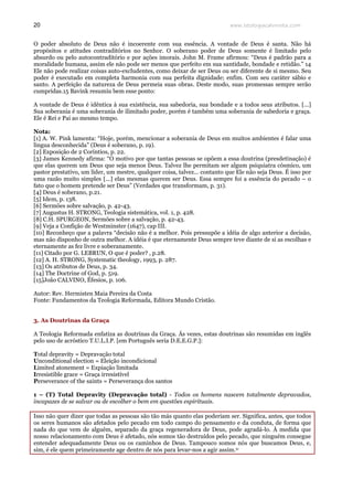 www.teologiacalvinista.com20
O poder absoluto de Deus não é incoerente com sua essência. A vontade de Deus é santa. Não há
propósitos e atitudes contraditórios no Senhor. O soberano poder de Deus somente é limitado pelo
absurdo ou pelo autocontraditório e por ações imorais. John M. Frame afirmou: “Deus é padrão para a
moralidade humana, assim ele não pode ser menos que perfeito em sua santidade, bondade e retidão.” 14
Ele não pode realizar coisas auto-excludentes, como deixar de ser Deus ou ser diferente de si mesmo. Seu
poder é executado em completa harmonia com sua perfeita dignidade; enfim. Com seu caráter sábio e
santo. A perfeição da natureza de Deus permeia suas obras. Deste modo, suas promessas sempre serão
cumpridas.15 Bavink resumiu bem esse ponto:
A vontade de Deus é idêntica à sua existência, sua sabedoria, sua bondade e a todos seus atributos. [...]
Sua soberania é uma soberania de ilimitado poder, porém é também uma soberania de sabedoria e graça.
Ele é Rei e Pai ao mesmo tempo.
Nota:
[1] A. W. Pink lamenta: “Hoje, porém, mencionar a soberania de Deus em muitos ambientes é falar uma
língua desconhecida” (Deus é soberano, p. 19).
[2] Exposição de 2 Coríntios, p. 22.
[3] James Kennedy afirma: “O motivo por que tantas pessoas se opõem a essa doutrina (presdetinação) é
que elas querem um Deus que seja menos Deus. Talvez lhe permitam ser algum psiquiatra cósmico, um
pastor prestativo, um líder, um mestre, qualquer coisa, talvez... contanto que Ele não seja Deus. É isso por
uma razão muito simples [...] elas mesmas querem ser Deus. Essa sempre foi a essência do pecado – o
fato que o homem pretende ser Deus” (Verdades que transformam, p. 31).
[4] Deus é soberano, p.21.
[5] Idem, p. 138.
[6] Sermões sobre salvação, p. 42-43.
[7] Augustus H. STRONG, Teologia sistemática, vol. 1, p. 428.
[8] C.H. SPURGEON, Sermões sobre a salvação, p. 42-43.
[9] Veja a Confição de Westminster (1647), cap III.
[10] Reconheço que a palavra “decisão não é a melhor. Pois pressupõe a idéia de algo anterior a decisão,
mas não disponho de outra melhor. A idéia é que eternamente Deus sempre teve diante de si as escolhas e
eternamente as fez livre e soberanamente.
[11] Citado por G. LEBRUN, O que é poder? , p.28.
[12] A. H. STRONG, Systematic theology, 1993, p. 287.
[13] Os atributos de Deus, p. 34.
[14] The Doctrine of God, p. 519.
[15]João CALVINO, Éfesios, p. 106.
Autor: Rev. Hermisten Maia Pereira da Costa
Fonte: Fundamentos da Teologia Reformada, Editora Mundo Cristão.
3. As Doutrinas da Graça
A Teologia Reformada enfatiza as doutrinas da Graça. Ás vezes, estas doutrinas são resumidas em inglês
pelo uso de acróstico T.U.L.I.P. [em Português seria D.E.E.G.P.]:
Total depravity = Depravação total
Unconditional election = Eleição incondicional
Limited atonement = Expiação limitada
Irresistible grace = Graça irresistível
Perseverance of the saints = Perseverança dos santos
1 – (T) Total Depravity (Depravação total) - Todos os homens nascem totalmente depravados,
incapazes de se salvar ou de escolher o bem em questões espirituais.
Isso não quer dizer que todas as pessoas são tão más quanto elas poderiam ser. Significa, antes, que todos
os seres humanos são afetados pelo pecado em todo campo do pensamento e da conduta, de forma que
nada do que vem de alguém, separado da graça regeneradora de Deus, pode agradá-lo. À medida que
nosso relacionamento com Deus é afetado, nós somos tão destruídos pelo pecado, que ninguém consegue
entender adequadamente Deus ou os caminhos de Deus. Tampouco somos nós que buscamos Deus, e,
sim, é ele quem primeiramente age dentro de nós para levar-nos a agir assim.iv
 