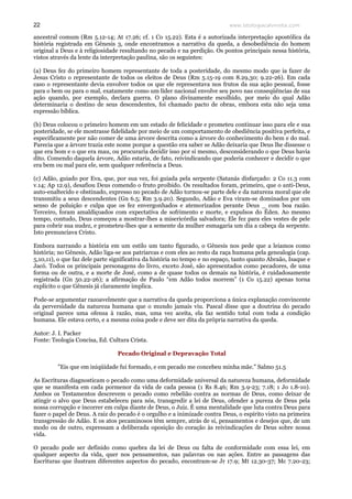 www.teologiacalvinista.com22
ancestral comum (Rm 5.12-14; At 17.26; cf. 1 Co 15.22). Esta é a autorizada interpretação apostólica da
história registrada em Gênesis 3, onde encontramos a narrativa da queda, a desobediência do homem
original a Deus e à religiosidade resultando no pecado e na perdição. Os pontos principais nessa história,
vistos através da lente da interpretação paulina, são os seguintes:
(a) Deus fez do primeiro homem representante de toda a posteridade, do mesmo modo que ia fazer de
Jesus Cristo o representante de todos os eleitos de Deus (Rm 5.15-19 com 8.29,30; 9.22-26). Em cada
caso o representante devia envolver todos os que ele representava nos frutos da sua ação pessoal, fosse
para o bem ou para o mal, exatamente como um líder nacional envolve seu povo nas conseqüências de sua
ação quando, por exemplo, declara guerra. O plano divinamente escolhido, por meio do qual Adão
determinaria o destino de seus descendentes, foi chamado pacto de obras, embora esta não seja uma
expressão bíblica.
(b) Deus colocou o primeiro homem em um estado de felicidade e prometeu continuar isso para ele e sua
posteridade, se ele mostrasse fidelidade por meio de um comportamento de obediência positiva perfeita, e
especificamente por não comer de uma árvore descrita como a árvore do conhecimento do bem e do mal.
Parecia que a árvore trazia este nome porque a questão era saber se Adão deixaria que Deus lhe dissesse o
que era bom e o que era mau, ou procuraria decidir isso por si mesmo, desconsiderando o que Deus havia
dito. Comendo daquela árvore, Adão estaria, de fato, reivindicando que poderia conhecer e decidir o que
era bem ou mal para ele, sem qualquer referência a Deus.
(c) Adão, guiado por Eva, que, por sua vez, foi guiada pela serpente (Satanás disfarçado: 2 Co 11.3 com
v.14; Ap 12.9), desafiou Deus comendo o fruto proibido. Os resultados foram, primeiro, que o anti-Deus,
auto-enaltecido e obstinado, expresso no pecado de Adão tornou-se parte dele e da natureza moral que ele
transmitiu a seus descendentes (Gn 6.5; Rm 3.9.20). Segundo, Adão e Eva viram-se dominados por um
senso de poluição e culpa que os fez envergonhados e atemorizados perante Deus _ com boa razão.
Terceiro, foram amaldiçoados com expectativa de sofrimento e morte, e expulsos do Éden. Ao mesmo
tempo, contudo, Deus começou a mostrar-lhes a misericórdia salvadora; Ele fez para eles vestes de pele
para cobrir sua nudez, e prometeu-lhes que a semente da mulher esmagaria um dia a cabeça da serpente.
Isto prenunciava Cristo.
Embora narrando a história em um estilo um tanto figurado, o Gênesis nos pede que a leiamos como
história; no Gênesis, Adão liga-se aos patriarcas e com eles ao resto da raça humana pela genealogia (cap.
5,10,11), o que faz dele parte significativa da história no tempo e no espaço, tanto quanto Abraão, Isaque e
Jacó. Todos os principais personagens do livro, exceto José, são apresentados como pecadores, de uma
forma ou de outra, e a morte de José, como a de quase todos os demais na história, é cuidadosamente
registrada (Gn 50.22-26); a afirmação de Paulo “em Adão todos morrem” (1 Co 15.22) apenas torna
explícito o que Gênesis já claramente implica.
Pode-se argumentar razoavelmente que a narrativa da queda proporciona a única explanação convincente
da perversidade da natureza humana que o mundo jamais viu. Pascal disse que a doutrina do pecado
original parece uma ofensa à razão, mas, uma vez aceita, ela faz sentido total com toda a condição
humana. Ele estava certo, e a mesma coisa pode e deve ser dita da própria narrativa da queda.
Autor: J. I. Packer
Fonte: Teologia Concisa, Ed. Cultura Crista.
Pecado Original e Depravação Total
"Eis que em iniqüidade fui formado, e em pecado me concebeu minha mãe." Salmo 51.5
As Escrituras diagnosticam o pecado como uma deformidade universal da natureza humana, deformidade
que se manifesta em cada pormenor da vida de cada pessoa (1 Rs 8.46; Rm 3.9-23; 7.18; 1 Jo 1.8-10).
Ambos os Testamentos descrevem o pecado como rebelião contra as normas de Deus, como deixar de
atingir o alvo que Deus estabeleceu para nós, transgredir a lei de Deus, ofender a pureza de Deus pela
nossa corrupção e incorrer em culpa diante de Deus, o Juiz. É uma mentalidade que luta contra Deus para
fazer o papel de Deus. A raiz do pecado é o orgulho e a inimizade contra Deus, o espírito visto na primeira
transgressão de Adão. E os atos pecaminosos têm sempre, atrás de si, pensamentos e desejos que, de um
modo ou de outro, expressam a deliberada oposição do coração às reivindicações de Deus sobre nossa
vida.
O pecado pode ser definido como quebra da lei de Deus ou falta de conformidade com essa lei, em
qualquer aspecto da vida, quer nos pensamentos, nas palavras ou nas ações. Entre as passagens das
Escrituras que ilustram diferentes aspectos do pecado, encontram-se Jr 17.9; Mt 12.30-37; Mc 7.20-23;
 