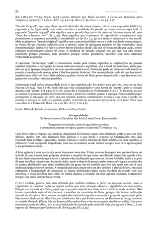 www.teologiacalvinista.com23
Rm 1.18-3.20; 7.7-25; 8.5-8; 14.23 (Lutero afirmou que Paulo escreveu a Carta aos Romanos para
"ampliar o pecado"); Gl 5.16-21; Ef 2.1-3; 4.17-19; Hb 13.2; Tg 2.10-11; 1 Jo 3.4; 5.17.
"Pecado Original", que quer dizer pecado derivado de nossa origem, não é uma expressão bíblica (a
expressão é de Agostinho), mas coloca em foco a realidade do pecado no nosso sistema espiritual. A
expressão "pecado original" não significa que o pecado faça parte da natureza humana como tal, pois
"Deus fez o homem reto" (Ec 7.29). Nem significa que o processo de reprodução e nascimento seja
pecaminoso; a impureza associada à sexualidade na Lei (Lv 12; 15) era típica e cerimonial e não moral.
Mais exatamente, "pecado original" significa que a pecaminosidade marca a cada um desde o nascimento,
na forma de um coração inclinado para o pecado, antes de quaisquer pecados de fato cometidos. Essa
pecaminosidade íntima é a raiz e a fonte desses pecados atuais. Ela nos foi transmitida por Adão, nosso
primeiro representante diante de Deus. A doutrina de pecado original nos diz que nós não somos
pecadores porque pecamos, mas pecamos porque somos pecadores, nascidos com uma natureza
escravizada ao pecado.
A expressão "depravação total" é comumente usada para tornar explícitas as implicações do pecado
original. Significa a corrupção de nossa natureza moral e espiritual, que é total em princípio, ainda que
não em grau (porque ninguém é tão mau quanto poderia ser). Nenhuma parte de nosso ser está isenta de
pecado, e nenhuma de nossas ações é tão boa quanto devia ser. Em conseqüência, nada do que fazemos é
meritório aos olhos de Deus. Não podemos ganhar o favor de Deus, pouco importando o que fazemos; se a
graça não nos salvar, estamos perdidos.
Depravação total inclui incapacidade total, o que significa não Ter poder para crer em Deus ou na Sua
Palavra (Jo 6.44; Rm 8.7-8). Paulo diz que essa incapacidade é uma forma de "morte", pois o coração
decaído está "morto" (Ef 2.1,5; Cl 2.13). Como diz a Confissão de Westminster (IX.3): "O homem, ao cair
no estado de pecado, perdeu inteiramente todo o poder de vontade quanto a qualquer bem espiritual que
acompanhe a salvação; de sorte que um homem natural, inteiramente avesso a esse bem e morto no
pecado, é incapaz de, pelo seu próprio poder, converter-se ou mesmo preparar-se para isso." Para essa
escuridão só a Palavra de Deus traz a luz (Lc 18.27; 2 Co 4.6).
Fonte: Bíblia de Estudo de Genebra, Editora Cultura Cristã.
Incapacidade
Os Seres humanos Decaídos são Tanto Livres Como Escravizados
“Enganoso é o coração, mais do que todas as coisas,
e desesperadamente corrupto; quem o conhecerá?”Jeremias 17.9
Uma idéia clara a respeito da condição degradada do homem requer uma distinção entre o que nos dois
últimos séculos tem sido chamado livre agência e o que desde o começo do Cristianismo tem sido
chamado livre arbítrio. Agostinho, Lutero, Calvino e outros falaram do livre arbítrio em dois sentidos, o
primeiro trivial, o segundo importante; mas isso ra confuso, sendo melhor sempre usar livre agência para
o seu primeiro sentido.
A livre agência é uma marca dos seres humanos como tais. Todos os seres humanos são agentes livres no
sentido de que tomam suas próprias decisões a respeito do que fazer, escolhendo o que lhes agrada à luz
de seu discernimento do que é certo e errado e das inclinações que sentem. Assim foi Adão, antes e depois
de suas escolhas voluntárias. Assim foi Adão, antes e depois de pecar; assim somos nós agora, e assim são
os santos glorificados que estão confirmados na graça em tal sentido que eles não mais tem em si esta
inclinação para cometer pecado. A incapacidade para pecar será um dos deleites e glórias do céu, mas não
extinguirá a humanidade de ninguém; os santos glorificados farão ainda escolhas de acordo com sua
natureza, e essas escolhas não serão de forma alguma o produto da livre agência humana, exatamente
porque elas serão sempre boas e retas.
O livre arbítrio, porém, tem sido definido por eruditos cristãos, a partir do segundo século, como a
capacidade de escolher todas as opções morais que uma situação oferece, e Agostinho afirmou contra
Pelágio e a maioria dos Pais gregos que o pecado original nos tirou o livre arbítrio neste sentido. Não
temos capacidade natural de discernir e escolher os caminhos de Deus, porque não temos inclinação
natural em direção a Deus; nossos corações são cativos do pecado, e somente a graça da regeneração pode
libertar-nos desta escravidão. Isto, em substância, foi o que Paulo ensinou em Romanos 6.16-23; somente
a vontade libertada (Paulo fala em homens libertados) livre e fervorosamente escolhe a retidão. Um amor
permanente pela retidão _ isto é, uma inclinação do coração pelo modo de vida que agrada a Deus _ é um
aspecto da liberdade que Cristo nos dá (Jô 8.34-36; Gl 5.1,13).
 