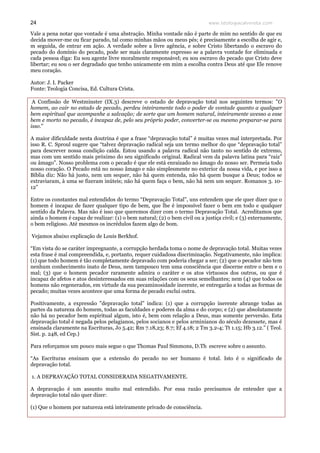 www.teologiacalvinista.com24
Vale a pena notar que vontade é uma abstração. Minha vontade não é parte de mim no sentido de que eu
decida mover-me ou ficar parado, tal como minhas mãos ou meus pés; é precisamente a escolha de agir e,
m seguida, de entrar em ação. A verdade sobre a livre agência, e sobre Cristo libertando o escravo do
pecado do domínio do pecado, pode ser mais claramente expresso se a palavra vontade for eliminada e
cada pessoa diga: Eu sou agente livre moralmente responsável; eu sou escravo do pecado que Cristo deve
libertar; eu sou o ser degradado que tenho unicamente em mim a escolha contra Deus até que Ele renove
meu coração.
Autor: J. I. Packer
Fonte: Teologia Concisa, Ed. Cultura Crista.
A Confissão de Westminster (IX.3) descreve o estado de depravação total nos seguintes termos: "O
homem, ao cair no estado de pecado, perdeu inteiramente todo o poder de vontade quanto a qualquer
bem espiritual que acompanhe a salvação; de sorte que um homem natural, inteiramente avesso a esse
bem e morto no pecado, é incapaz de, pelo seu próprio poder, converter-se ou mesmo preparar-se para
isso."
A maior dificuldade nesta doutrina é que a frase “depravação total” é muitas vezes mal interpretada. Por
isso R. C. Sproul sugere que “talvez depravação radical seja um termo melhor do que “depravação total”
para descrever nossa condição caída. Estou usando a palavra radical não tanto no sentido de extremo,
mas com um sentido mais próximo do seu significado original. Radical vem da palavra latina para “raiz”
ou âmago”. Nosso problema com o pecado é que ele está enraizado no âmago do nosso ser. Permeia todo
nosso coração. O Pecado está no nosso âmago e não simplesmente no exterior da nossa vida, e por isso a
Bíblia diz: Não há justo, nem um sequer, não há quem entenda, não há quem busque a Deus; todos se
extraviaram, à uma se fizeram inúteis; não há quem faça o bem, não há nem um sequer. Romanos 3. 10-
12”
Entre os constantes mal entendidos do termo “Depravação Total”, uns entendem que ele quer dizer que o
homem é incapaz de fazer qualquer tipo de bem, que lhe é impossível fazer o bem em todo e qualquer
sentido da Palavra. Mas não é isso que queremos dizer com o termo Depravação Total. Acreditamos que
ainda o homem é capaz de realizar: (1) o bem natural; (2) o bem civil ou a justiça civil; e (3) externamente,
o bem religioso. Até mesmos os incrédulos fazem algo de bom.
Vejamos abaixo explicação de Louis Berkhof.
“Em vista do se caráter impregnante, a corrupção herdada toma o nome de depravação total. Muitas vezes
esta frase é mal compreendida, e, portanto, requer cuidadosa discriminação. Negativamente, não implica:
(1) que todo homem é tão completamente depravado com poderia chegar a ser; (2) que o pecador não tem
nenhum conhecimento inato de Deus, nem tampouco tem uma consciência que discerne entre o bem e o
mal; (3) que o homem pecador raramente admira o caráter e os atos virtuosos dos outros, ou que é
incapaz de afetos e atos desinteressados em suas relações com os seus semelhantes; nem (4) que todos os
homens não regenerados, em virtude da sua pecaminosidade inerente, se entregarão a todas as formas de
pecado; muitas vezes acontece que uma forma de pecado exclui outra.
Positivamente, a expressão "depravação total" indica: (1) que a corrupção inerente abrange todas as
partes da natureza do homem, todas as faculdades e poderes da alma e do corpo; e (2) que absolutamente
não há no pecador bem espiritual algum, isto é, bem com relação a Deus, mas somente perversão. Esta
depravação total é negada pelos pelagianos, pelos socianos e pelos arminianos do século dezessete, mas é
ensinada claramente na Escrituras, Jo 5.42; Rm 7.18,23; 8.7; Ef 4.18; 2 Tm 3.2-4; Tt 1.15; Hb 3.12.” ( Teol.
Sist. p. 248, ed Cep.)
Para reforçamos um pouco mais segue o que Thomas Paul Simmons, D.Th escreve sobre o assunto.
“As Escrituras ensinam que a extensão do pecado no ser humano é total. Isto é o significado de
depravação total.
1. A DEPRAVAÇÃO TOTAL CONSIDERADA NEGATIVAMENTE.
A depravação é um assunto muito mal entendido. Por essa razão precisamos de entender que a
depravação total não quer dizer:
(1) Que o homem por natureza está inteiramente privado de consciência.
 