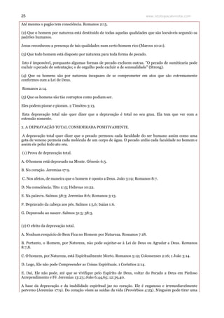 www.teologiacalvinista.com25
Até mesmo o pagão tem consciência. Romanos 2:15.
(2) Que o homem por natureza está destituído de todas aquelas qualidades que são louváveis segundo os
padrões humanos.
Jesus reconheceu a presença de tais qualidades num certo homem rico (Marcos 10:21).
(3) Que todo homem está disposto por natureza para toda forma de pecado.
Isto é impossível, porquanto algumas formas de pecado excluem outras. "O pecado de sumiticaria pode
excluir o pecado de ostentação; o de orgulho pode excluir o de sensualidade" (Strong).
(4) Que os homens são por natureza incapazes de se comprometer em atos que são extremamente
conformes com a Lei de Deus.
Romanos 2:14.
(5) Que os homens são tão corruptos como podiam ser.
Eles podem piorar e pioram. 2 Timóteo 3:13.
Esta depravação total não quer dizer que a depravação é total no seu grau. Ela tem que ver com a
extensão somente.
2. A DEPRAVAÇÃO TOTAL CONSIDERADA POSITIVAMENTE.
A depravação total quer dizer que o pecado permeou cada faculdade do ser humano assim como uma
gota de veneno permeia cada molécula de um corpo de água. O pecado urdiu cada faculdade no homem e
assim ele polui todo ato seu.
(1) Prova de depravação total.
A. O homem está depravado na Mente. Gênesis 6:5.
B. No coração. Jeremias 17:9.
C. Nos afetos, de maneira que o homem é oposto a Deus. João 3:19; Romanos 8:7.
D. Na consciência. Tito 1:15; Hebreus 10:22.
E. Na palavra. Salmos 58:3; Jeremias 8:6; Romanos 3:13.
F. Depravado da cabeça aos pés. Salmos 1:5,6; Isaías 1:6.
G. Depravado ao nascer. Salmos 51:5; 58:3.
(2) O efeito da depravação total.
A. Nenhum resquício de Bem Fica no Homem por Natureza. Romanos 7:18.
B. Portanto, o Homem, por Natureza, não pode sujeitar-se à Lei de Deus ou Agradar a Deus. Romanos
8:7,8.
C. O homem, por Natureza, está Espiritualmente Morto. Romanos 5:12; Colossenses 2:16; 1 João 3:14.
D. Logo, Ele não pode Compreender as Coisas Espirituais. 1 Coríntios 2:14.
E. Daí, Ele não pode, até que se vivifique pelo Espírito de Deus, voltar do Pecado a Deus em Piedoso
Arrependimento e Fé. Jeremias 13:23; João 6:44,65; 12:39,40.
A base da depravação e da inabilidade espiritual jaz no coração. Ele é enganoso e irremediavelmente
perverso (Jeremias 17:9). Do coração vêem as saídas da vida (Provérbios 4:23). Ninguém pode tirar uma
 