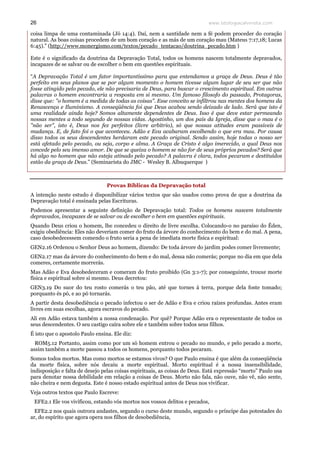 www.teologiacalvinista.com26
coisa limpa de uma contaminada (Jó 14:4). Daí, nem a santidade nem a fé podem proceder do coração
natural. As boas coisas procedem de um bom coração e as más de um coração mau (Mateus 7:17,18; Lucas
6:45).” (http://www.monergismo.com/textos/pecado_tentacao/doutrina_pecado.htm )
Este é o significado da doutrina da Depravação Total, todos os homens nascem totalmente depravados,
incapazes de se salvar ou de escolher o bem em questões espirituais.
“A Depravação Total é um fator importantíssimo para que entendamos a graça de Deus. Deus é tão
perfeito em seus planos que se por algum momento o homem tivesse algum lugar de seu ser que não
fosse atingido pelo pecado, ele não precisaria de Deus, para buscar o crescimento espiritual. Em outras
palavras o homem encontraria a resposta em si mesmo. Um famoso filosofo do passado, Protagoras,
disse que: "o homem é a medida de todas as coisas". Esse conceito se infiltrou nas mentes dos homens da
Renascença e Iluminismo. A conseqüência foi que Deus acabou sendo deixado de lado. Será que isto é
uma realidade ainda hoje? Somos altamente dependentes de Deus. Isso é que deve estar permeando
nossas mentes a todo segundo de nossas vidas. Agostinho, um dos pais da Igreja, disse que o mau é o
"não ser", isto é, Deus nos fez perfeitos (livre arbítrio), só que nossas atitudes eram passiveis de
mudança. E, de fato foi o que aconteceu. Adão e Eva acabaram escolhendo o que era mau. Por causa
disso todos os seus descendentes herdaram este pecado original. Sendo assim, hoje todas o nosso ser
está afetado pelo pecado, ou seja, corpo e alma. A Graça de Cristo é algo imerecido, a qual Deus nos
concede pelo seu imenso amor. De que se queixa o homem se não for de seus próprios pecados? Será que
há algo no homem que não esteja atinado pelo pecado? A palavra é clara, todos pecaram e destituídos
estão da graça de Deus.” (Seminarista do JMC - Wesley B. Albuquerque )
Provas Bíblicas da Depravação total
A intenção neste estudo é disponibilizar vários textos que são usados como prova de que a doutrina da
Depravação total é ensinada pelas Escrituras.
Podemos apresentar a seguinte definição de Depravação total: Todos os homens nascem totalmente
depravados, incapazes de se salvar ou de escolher o bem em questões espirituais.
Quando Deus criou o homem, lhe concedeu o direito de livre escolha. Colocando-o no paraíso do Éden,
exigiu obediência: Eles não deveriam comer do fruto da árvore do conhecimento do bem e do mal. A pena,
caso desobedecessem comendo o fruto seria a pena de imediata morte física e espiritual:
GEN2.16 Ordenou o Senhor Deus ao homem, dizendo: De toda árvore do jardim podes comer livremente;
GEN2.17 mas da árvore do conhecimento do bem e do mal, dessa não comerás; porque no dia em que dela
comeres, certamente morrerás.
Mas Adão e Eva desobedeceram e comeram do fruto proibido (Gn 3:1-7); por conseguinte, trouxe morte
física e espiritual sobre si mesmo. Deus decretou:
GEN3.19 Do suor do teu rosto comerás o teu pão, até que tornes à terra, porque dela foste tomado;
porquanto és pó, e ao pó tornarás.
A partir desta desobediência o pecado infectou o ser de Adão e Eva e criou raízes profundas. Antes eram
livres em suas escolhas, agora escravos do pecado.
Ali em Adão estava também a nossa condenação. Por quê? Porque Adão era o representante de todos os
seus descendentes. O seu castigo caíra sobre ele e também sobre todos seus filhos.
É isto que o apostolo Paulo ensina. Ele diz:
ROM5.12 Portanto, assim como por um só homem entrou o pecado no mundo, e pelo pecado a morte,
assim também a morte passou a todos os homens, porquanto todos pecaram.
Somos todos mortos. Mas como mortos se estamos vivos? O que Paulo ensina é que além da conseqüência
da morte física, sobre nós decaiu a morte espiritual. Morto espiritual é a nossa insensibilidade,
indisposição e falta de desejo pelas coisas espirituais, as coisas de Deus. Está expressão “morto” Paulo usa
para denotar nossa debilidade em relação a coisas de Deus. Morto não fala, não ouve, não vê, não sente,
não cheira e nem degusta. Este é nosso estado espiritual antes de Deus nos vivificar.
Veja outros textos que Paulo Escreve:
EFE2.1 Ele vos vivificou, estando vós mortos nos vossos delitos e pecados,
EFE2.2 nos quais outrora andastes, segundo o curso deste mundo, segundo o príncipe das potestades do
ar, do espírito que agora opera nos filhos de desobediência,
 