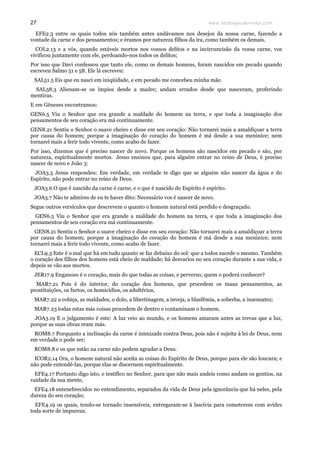 www.teologiacalvinista.com27
EFE2.3 entre os quais todos nós também antes andávamos nos desejos da nossa carne, fazendo a
vontade da carne e dos pensamentos; e éramos por natureza filhos da ira, como também os demais.
COL2.13 e a vós, quando estáveis mortos nos vossos delitos e na incircuncisão da vossa carne, vos
vivificou juntamente com ele, perdoando-nos todos os delitos;
Por isso que Davi confessou que tanto ele, como os demais homens, foram nascidos em pecado quando
escreveu Salmo 51 e 58. Ele lá escreveu:
SAL51.5 Eis que eu nasci em iniqüidade, e em pecado me concebeu minha mãe.
SAL58.3 Alienam-se os ímpios desde a madre; andam errados desde que nasceram, proferindo
mentiras.
E em Gêneses encontramos:
GEN6.5 Viu o Senhor que era grande a maldade do homem na terra, e que toda a imaginação dos
pensamentos de seu coração era má continuamente.
GEN8.21 Sentiu o Senhor o suave cheiro e disse em seu coração: Não tornarei mais a amaldiçoar a terra
por causa do homem; porque a imaginação do coração do homem é má desde a sua meninice; nem
tornarei mais a ferir todo vivente, como acabo de fazer.
Por isso, dizemos que é preciso nascer de novo. Porque os homens são nascidos em pecado e são, por
natureza, espiritualmente mortos. Jesus ensinou que, para alguém entrar no reino de Deus, é preciso
nascer de novo e João 3:
JOA3.5 Jesus respondeu: Em verdade, em verdade te digo que se alguém não nascer da água e do
Espírito, não pode entrar no reino de Deus.
JOA3.6 O que é nascido da carne é carne, e o que é nascido do Espírito é espírito.
JOA3.7 Não te admires de eu te haver dito: Necessário vos é nascer de novo.
Segue outros versículos que descrevem o quanto o homem natural está perdido e desgraçado.
GEN6.5 Viu o Senhor que era grande a maldade do homem na terra, e que toda a imaginação dos
pensamentos de seu coração era má continuamente.
GEN8.21 Sentiu o Senhor o suave cheiro e disse em seu coração: Não tornarei mais a amaldiçoar a terra
por causa do homem; porque a imaginação do coração do homem é má desde a sua meninice; nem
tornarei mais a ferir todo vivente, como acabo de fazer.
ECL9.3 Este é o mal que há em tudo quanto se faz debaixo do sol: que a todos sucede o mesmo. Também
o coração dos filhos dos homens está cheio de maldade; há desvarios no seu coração durante a sua vida, e
depois se vão aos mortos.
JER17.9 Enganoso é o coração, mais do que todas as coisas, e perverso; quem o poderá conhecer?
MAR7.21 Pois é do interior, do coração dos homens, que procedem os maus pensamentos, as
prostituições, os furtos, os homicídios, os adultérios,
MAR7.22 a cobiça, as maldades, o dolo, a libertinagem, a inveja, a blasfêmia, a soberba, a insensatez;
MAR7.23 todas estas más coisas procedem de dentro e contaminam o homem.
JOA3.19 E o julgamento é este: A luz veio ao mundo, e os homens amaram antes as trevas que a luz,
porque as suas obras eram más.
ROM8.7 Porquanto a inclinação da carne é inimizade contra Deus, pois não é sujeita à lei de Deus, nem
em verdade o pode ser;
ROM8.8 e os que estão na carne não podem agradar a Deus.
ICOR2.14 Ora, o homem natural não aceita as coisas do Espírito de Deus, porque para ele são loucura; e
não pode entendê-las, porque elas se discernem espiritualmente.
EFE4.17 Portanto digo isto, e testifico no Senhor, para que não mais andeis como andam os gentios, na
vaidade da sua mente,
EFE4.18 entenebrecidos no entendimento, separados da vida de Deus pela ignorância que há neles, pela
dureza do seu coração;
EFE4.19 os quais, tendo-se tornado insensíveis, entregaram-se à lascívia para cometerem com avidez
toda sorte de impureza.
 