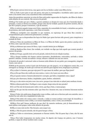 www.teologiacalvinista.com28
EFE5.8 pois outrora éreis trevas, mas agora sois luz no Senhor; andai como filhos da luz
TIT1.15 Tudo é puro para os que são puros, mas para os corrompidos e incrédulos nada é puro; antes
tanto a sua mente como a sua consciência estão contaminadas.
Antes dos pecadores nascerem no reino de Deus pelo poder regenerador do Espírito, são filhos do diabo e
estão debaixo de seu controle. São escravos do pecado:
JOA8.44 Vós tendes por pai o Diabo, e quereis satisfazer os desejos de vosso pai; ele é homicida desde o
princípio, e nunca se firmou na verdade, porque nele não há verdade; quando ele profere mentira, fala do
que lhe é próprio; porque é mentiroso, e pai da mentira.
EFE2.12 estáveis naquele tempo sem Cristo, separados da comunidade de Israel, e estranhos aos pactos
da promessa, não tendo esperança, e sem Deus no mundo.
IITIM2.25 corrigindo com mansidão os que resistem, na esperança de que Deus lhes conceda o
arrependimento para conhecerem plenamente a verdade,
IITIM2.26 e que se desprendam dos laços do Diabo (por quem haviam sido presos), para cumprirem a
vontade de Deus.
IJOA3.10 Nisto são manifestos os filhos de Deus, e os filhos do Diabo: quem não pratica a justiça não é
de Deus, nem o que não ama a seu irmão.
IJOA5.19 Sabemos que somos de Deus, e que o mundo inteiro jaz no Maligno.
JOA8.34 Replicou-lhes Jesus: Em verdade, em verdade vos digo que todo aquele que comete pecado é
escravo do pecado.
ROM6.20 Porque, quando éreis servos do pecado, estáveis livres em relação à justiça.
TIT3.3 Porque também nós éramos outrora insensatos, desobedientes, extraviados, servindo a várias
paixões e deleites, vivendo em malícia e inveja, odiosos e odiando-nos uns aos outros.
O domínio do pecado é universal: todos os homens estão debaixo do seu poder; por conseguinte, ninguém
é justo, nem um só.
IICRO6.36 Se pecarem contra ti (pois não há homem que não peque), e tu te indignares contra eles, e os
entregares ao inimigo, de modo que os levem em cativeiro para alguma terra, longínqua ou próxima;
JÓ15.14 Que é o homem, para que seja puro? E o que nasce da mulher, para que fique justo?
JÓ15.15 Eis que Deus não confia nos seus santos, e nem o céu é puro aos seus olhos;
JÓ15.16 quanto menos o homem abominável e corrupto, que bebe a iniqüidade como a água?
SAL130.3 Se observares, Senhor, iniqüidades, quem, Senhor, subsistirá?,
SAL143.2 e não entres em juízo com o teu servo, porque à tua vista não se achará justo nenhum vivente.
PRO20.9 Quem pode dizer: Purifiquei o meu coração, limpo estou de meu pecado?
ECL7.20 Pois não há homem justo sobre a terra, que faça o bem, e nunca peque.
ECL7.29 Eis que isto tão-somente achei: que Deus fez o homem reto, mas os homens buscaram muitos
artifícios.
ISA53.6 Todos nós andávamos desgarrados como ovelhas, cada um se desviava pelo seu caminho; mas o
Senhor fez cair sobre ele a iniqüidade de todos nós.
ISA64.6 Pois todos nós somos como o imundo, e todas as nossas justiças como trapo da imundícia; e
todos nós murchamos como a folha, e as nossas iniqüidades, como o vento, nos arrebatam.
ROM3.9 Pois quê? Somos melhores do que eles? De maneira nenhuma, pois já demonstramos que,
tanto judeus como gregos, todos estão debaixo do pecado;
ROM3.10 como está escrito: Não há justo, nem sequer um.
ROM3.11 Não há quem entenda; não há quem busque a Deus.
ROM3.12 Todos se extraviaram; juntamente se fizeram inúteis. Não há quem faça o bem, não há nem
um só.
TIA3.2 Pois todos tropeçamos em muitas coisas. Se alguém não tropeça em palavra, esse é homem
perfeito, e capaz de refrear também todo o corpo.
 