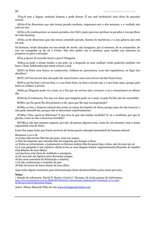www.teologiacalvinista.com29
TIA3.8 mas a língua, nenhum homem a pode domar. É um mal irrefreável; está cheia de peçonha
mortal.
IJOA1.8 Se dissermos que não temos pecado nenhum, enganamo-nos a nós mesmos, e a verdade não
está em nós.
IJOA1.9 Se confessarmos os nossos pecados, ele é fiel e justo para nos perdoar os pecados e nos purificar
de toda injustiça.
IJOA1.10 Se dissermos que não temos cometido pecado, fazemo-lo mentiroso, e a sua palavra não está
em nós.
Os homens, sendo deixados em seu estado de morte, são incapazes, por si mesmos, de se arrepender, de
crer no evangelho ou de vir a Cristo. Não têm poder, em si mesmos, para mudar sua natureza ou
preparar-se para a salvação:
JÓ14.4 Quem do imundo tirará o puro? Ninguém.
JER13.23 pode o etíope mudar a sua pele, ou o leopardo as suas malhas? então podereis também vós
fazer o bem, habituados que estais a fazer o mal.
MAT7.16 Pelos seus frutos os conhecereis. Colhem-se, porventura, uvas dos espinheiros, ou figos dos
abrolhos?
MAT7.18 Uma árvore boa não pode dar maus frutos; nem uma árvore má dar frutos bons.
MAT12.33 Ou fazei a árvore boa, e o seu fruto bom; ou fazei a árvore má, e o seu fruto mau; porque pelo
fruto se conhece a árvore.
JOA6.44 Ninguém pode vir a mim, se o Pai que me enviou não o trouxer; e eu o ressuscitarei no último
dia.
JOA6.65 E continuou: Por isso vos disse que ninguém pode vir a mim, se pelo Pai lhe não for concedido.
ROM11.35 Ou quem lhe deu primeiro a ele, para que lhe seja recompensado?
ICOR2.14 Ora, o homem natural não aceita as coisas do Espírito de Deus, porque para ele são loucura; e
não pode entendê-las, porque elas se discernem espiritualmente.
ICOR4.7 Pois, quem te diferença? E que tens tu que não tenhas recebido? E, se o recebeste, por que te
glorias, como se não o houveras recebido?
IICOR3.5 não que sejamos capazes, por nós, de pensar alguma coisa, como de nós mesmos; mas a nossa
capacidade vem de Deus,
E por fim segue texto que Paulo escreveu de forma geral a situação lamentável do homem natural.
Romanos 3.10 a 18
10 Como está escrito:Não há um justo, nem um sequer.
11 Não há ninguém que entenda;Não há ninguém que busque a Deus.
12 Todos se extraviaram, e juntamente se fizeram inúteis.Não há quem faça o bem, não há nem um só.
13 A sua garganta é um sepulcro aberto;Com as suas línguas tratam enganosamente;Peçonha de áspides
está debaixo de seus lábios;
14 Cuja boca está cheia de maldição e amargura.
15 Os seus pés são ligeiros para derramar sangue.
16 Em seus caminhos há destruição e miséria;
17 E não conheceram o caminho da paz.
18 Não há temor de Deus diante de seus olhos.
Aqui estão alguns versículos para demonstração desta doutrina bíblica para nosso proveito.
Nota:
¹ Estudo de referencia: David N. Steele e Curtis C. Thomas, Os cindo pontos do Calvinismo,
http://www.teuministerio.com.br/BRSPORNDESAGSA/vsItemDisplay.dsp&objectID=A87BA59C-2C12-456F-
B0A8092C629D1875&method=display
Autor: Nilson Mascolli Filho do site www.teologiacalvinista.com
 