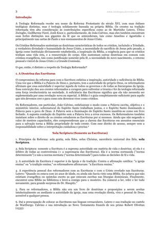 www.teologiacalvinista.com3
Introdução
A Teologia Reformada recebe seu nome da Reforma Protestante do século XVI, com suas ênfases
teológicas distintas, mas é teologia solidamente baseada na própria Bíblia. Os crentes na tradição
reformada têm alta consideração às contribuições específicas como as de Martinho Lutero, Úlrico
Zwinglio, Guillherme Farel, Jonh Knox e, particularmente, de João Calvino, mas eles também encontram
suas fortes distinções nos gigantes da fé que os antecederam, tais como Anselmo e Agostinho e
principalmente nas cartas de Paulo e nos ensinamentos de Jesus Cristo.
Os Cristãos Reformados sustentam as doutrinas características de todos os cristãos, incluindo a Trindade,
a verdadeira divindade e humanidade de Jesus Cristo, a necessidade do sacrifício de Jesus pelo pecado, a
Igreja como instituição divinamente estabelecida, a inspiração da Bíblia, a exigência para que os cristãos
tenham uma vida reta, e a ressurreição do corpo. Eles sustentam outras doutrinas em comum com
cristãos evangélicos, tais como justificação somente pela fé, a necessidade do novo nascimento, o retorno
pessoal e visível de Jesus Cristo e a Grande Comissão.
O que, então, é distinto a respeito da Teologia Reformada?i
1. A Doutrina das Escrituras
O compromisso da reforma para com a Escritura enfatiza a inspiração, autoridade e suficiência da Bíblia.
Uma vez que a Bíblia é a Palavra de Deus e, portanto, tem a autoridade do próprio Deus, os reformadores
afirmam que essa autoridade é superior àquela de todos os governos e de todas as hierarquias da Igreja.
Essa convicção deu aos crentes reformados a coragem para enfrentar a tirania e fez da teologia reformada
uma força revolucionária na sociedade. A suficiência das Escrituras significa que ela não necessita ser
suplementada por uma revelação nova ou especial. A Bíblia é o guia completamente suficiente para aquilo
que nós devemos crer e para como nós devemos viver como cristãos.
Os Reformadores, em particular, João Calvino, enfatizaram o modo como a Palavra escrita, objetiva e o
ministério interior, sobrenatural do Espírito Santo trabalham juntos, e o Espírito Santo iluminando a
Palavra para o povo de Deus. A Palavra sem a iluminação do Espírito Santo mantém-se como um livro
fechado. A suposta condução do Espírito sem a Palavra leva a erros excessos. Os Reformadores também
insistiam sobre o direito de os crentes estudarem as Escrituras por si mesmos. Ainda que não negando o
valor de mestres capacitados, eles compreenderam que a clareza das Escrituras em assuntos essenciais
para a salvação torna a Bíblia propriedade de todo crente. Com esse direito de acesso, sempre vem a
responsabilidade sobre a interpretação cuidadosa e precisa.ii
Sola Scriptura (Somente as Escrituras)
1. Princípios da Reforma: sola gratia, sola fides, solus Christus, sacerdócio universal dos fiéis, sola
Scriptura.
2. Sola Scriptura: somente a Escritura é a suprema autoridade em matéria de vida e doutrina; só ela é o
árbitro de todas as controvérsias (= a supremacia das Escrituras). Ela é a norma normanda ("norma
determinante") e não a norma normata ("norma determinada") para todas as decisões de fé e vida.
3. A autoridade da Escritura é superior à da Igreja e da tradição. Contra a afirmação católica: "a igreja
ensina" ou "a tradição ensina," os reformadores afirmavam: "a Escritura ensina."
4. A experiência pessoal dos reformadores com as Escrituras e com o Cristo revelado nas Escrituras.
Lutero: "Quando eu estava com 20 anos de idade, eu ainda não havia visto uma Bíblia. Eu achava que não
existiam evangelhos ou epístolas exceto as que estavam escritas nas liturgias dominicais. Finalmente,
encontrei uma Bíblia na biblioteca e levei-a comigo para o mosteiro. Eu comecei a ler, reler e ler tudo
novamente, para grande surpresa do Dr. Staupitz."
5. Para os reformadores, a Bíblia não era um livro de doutrinas e proposições a serem aceitas
intelectualmente ou mediante a autoridade da igreja, mas uma revelação direta, viva e pessoal de Deus,
acessível a qualquer pessoa.
6. Daí a preocupação de colocar as Escrituras nas línguas vernaculares. Lutero e sua tradução no castelo
de Wartburgo. Calvino e sua introdução ao Novo Testamento francês de seu primo Robert Olivétan
(1535).
 