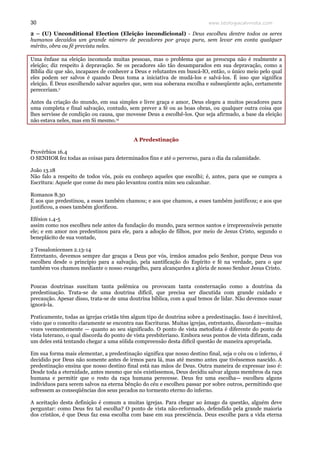 www.teologiacalvinista.com30
2 – (U) Unconditional Election (Eleição incondicional) - Deus escolheu dentre todos os seres
humanos decaídos um grande número de pecadores por graça pura, sem levar em conta qualquer
mérito, obra ou fé prevista neles.
Uma ênfase na eleição incomoda muitas pessoas, mas o problema que as preocupa não é realmente a
eleição; diz respeito à depravação. Se os pecadores são tão desamparados em sua depravação, como a
Bíblia diz que são, incapazes de conhecer a Deus e relutantes em buscá-lO, então, o único meio pelo qual
eles podem ser salvos é quando Deus toma a iniciativa de mudá-los e salvá-los. É isso que significa
eleição. É Deus escolhendo salvar aqueles que, sem sua soberana escolha e subseqüente ação, certamente
pereceriam.v
Antes da criação do mundo, em sua simples e livre graça e amor, Deus elegeu a muitos pecadores para
uma completa e final salvação, contudo, sem prever a fé ou as boas obras, ou qualquer outra coisa que
lhes servisse de condição ou causa, que movesse Deus a escolhê-los. Que seja afirmado, a base da eleição
não estava neles, mas em Si mesmo.vi
A Predestinação
Provérbios 16.4
O SENHOR fez todas as coisas para determinados fins e até o perverso, para o dia da calamidade.
João 13.18
Não falo a respeito de todos vós, pois eu conheço aqueles que escolhi; é, antes, para que se cumpra a
Escritura: Aquele que come do meu pão levantou contra mim seu calcanhar.
Romanos 8.30
E aos que predestinou, a esses também chamou; e aos que chamou, a esses também justificou; e aos que
justificou, a esses também glorificou.
Efésios 1.4-5
assim como nos escolheu nele antes da fundação do mundo, para sermos santos e irrepreensíveis perante
ele; e em amor nos predestinou para ele, para a adoção de filhos, por meio de Jesus Cristo, segundo o
beneplácito de sua vontade,
2 Tessalonicenses 2.13-14
Entretanto, devemos sempre dar graças a Deus por vós, irmãos amados pelo Senhor, porque Deus vos
escolheu desde o princípio para a salvação, pela santificação do Espírito e fé na verdade, para o que
também vos chamou mediante o nosso evangelho, para alcançardes a glória de nosso Senhor Jesus Cristo.
Poucas doutrinas suscitam tanta polêmica ou provocam tanta consternação como a doutrina da
predestinação. Trata-se de uma doutrina difícil, que precisa ser discutida com grande cuidado e
precaução. Apesar disso, trata-se de uma doutrina bíblica, com a qual temos de lidar. Não devemos ousar
ignorá-la.
Praticamente, todas as igrejas cristãs têm algum tipo de doutrina sobre a predestinação. Isso é inevitável,
visto que o conceito claramente se encontra nas Escrituras. Muitas igrejas, entretanto, discordam—muitas
vezes veementemente — quanto ao seu significado. O ponto de vista metodista é diferente do ponto de
vista luterano, o qual discorda do ponto de vista presbiteriano. Embora seus pontos de vista difiram, cada
um deles está tentando chegar a uma sólida compreensão desta difícil questão de maneira apropriada.
Em sua forma mais elementar, a predestinação significa que nosso destino final, seja o céu ou o inferno, é
decidido por Deus não somente antes de irmos para lá, mas até mesmo antes que tivéssemos nascido. A
predestinação ensina que nosso destino final está nas mãos de Deus. Outra maneira de expressar isso é:
Desde toda a eternidade, antes mesmo que nós existíssemos, Deus decidiu salvar alguns membros da raça
humana e permitir que o resto da raça humana perecesse. Deus fez uma escolha— escolheu alguns
indivíduos para serem salvos na eterna bênção do céu e escolheu passar por sobre outros, permitindo que
sofressem as conseqüências dos seus pecados no tormento eterno do inferno.
A aceitação desta definição é comum a muitas igrejas. Para chegar ao âmago da questão, alguém deve
perguntar: como Deus fez tal escolha? O ponto de vista não-reformado, defendido pela grande maioria
dos cristãos, é que Deus faz essa escolha com base em sua presciência. Deus escolhe para a vida eterna
 